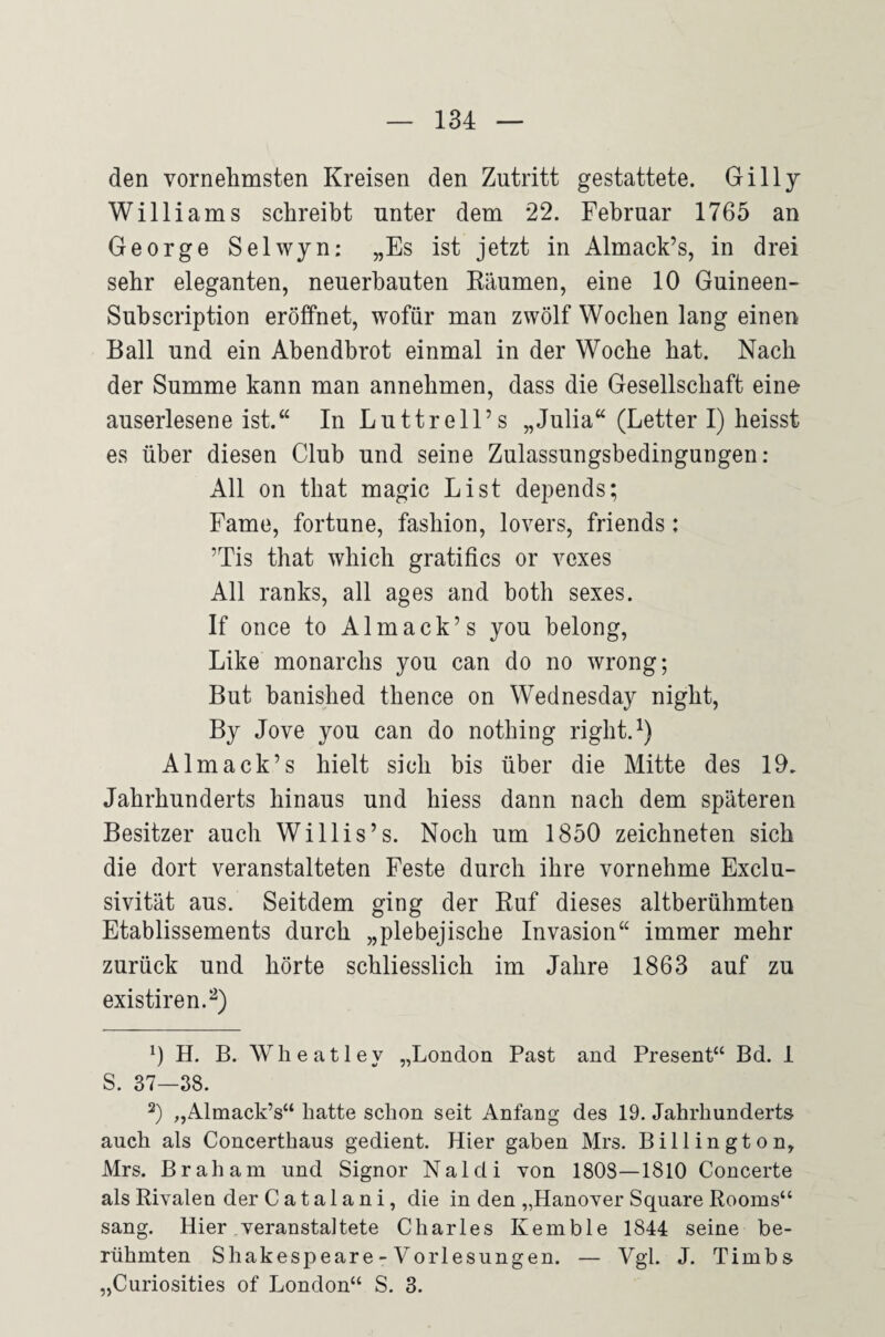 den vornehmsten Kreisen den Zutritt gestattete. Gillj Williams schreibt unter dem *22. Februar 1765 an George Selwyn: „Es ist jetzt in Almack’s, in drei sehr eleganten, neuerbauten Bäumen, eine 10 Guineen- Subscription eröffnet, wofür man zwölf Wochen lang einen Ball und ein Abendbrot einmal in der Woche hat. Nach der Summe kann man annehmen, dass die Gesellschaft eine auserlesene ist.‘‘ In Luttrell’s „Julia“ (Letter I) heisst es über diesen Club und seine Zulassungsbedingungen: All on that magic List depends; Farne, fortune, fashion, lovers, friends: ’Tis that which gratifics or vexes All ranks, all ages and both sexes. If once to Almack’s you belong, Like monarchs you can do no wrong; But banished thence on Wednesday night, By Jove you can do nothing right. Almack’s hielt sich bis über die Mitte des 19. Jahrhunderts hinaus und hiess dann nach dem späteren Besitzer auch Willis’s. Noch um 1850 zeichneten sich die dort veranstalteten Feste durch ihre vornehme Exclu- sivität aus. Seitdem ging der Buf dieses altberühmten Etablissements durch „plebejische Invasion“ immer mehr zurück und hörte schliesslich im Jahre 1863 auf zu existiren.^) 0 H. B. Wheatley „London Fast and Present“ Bd. 1 S. 37—38. 2) „Almack’s“ hatte schon seit Anfang des 19. Jahrhunderts auch als Concerthaus gedient. Hier gaben Mrs. Billington, Mrs. Br ah am und Signor Naldi xon 1803—1810 Concerte als Rivalen der Catalani, die in den „Hanover Square Rooms“ sang. Hier ^veranstaltete Charles Kemble 1844 seine be¬ rühmten Shakesi^eare - Vorlesungen. — Vgl. J. Timbs „Curiosities of London“ S. 3.