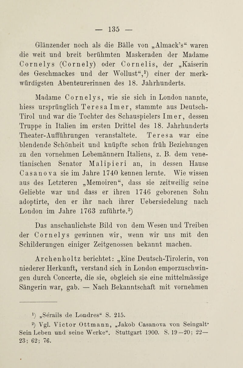 Glänzender noch als die Bälle von „Almack’s“ waren die weit und breit berühmten Maskeraden der Madame Cornelys (Cornely) oder Cornelis, der „Kaiserin des Geschmackes und der Wollust“,^) einer der merk¬ würdigsten Abenteurerinnen des 18. Jahrhunderts. Madame Cornelys, wie sie sich in London nannte, hiess ursprünglich Teresa Im er, stammte aus Deutsch- Tirol und war die Tochter des Schauspielers Im er, dessen Truppe in Italien im ersten Drittel des 18. Jahrhunderts Theater-Aufführungen veranstaltete. Teresa war eine blendende Schönheit und knüpfte schon früh Beziehungen zu den vornehmen Lebemännern Italiens, z. B. dem vene- tianischen Senator Malipieri an, in dessen Hause Casanova sie im Jahre 1740 kennen lernte. Wie wissen aus des Letzteren „Memoiren“, dass sie zeitweilig seine Geliebte war und dass er ihren 1746 geborenen Sohn adoptirte, den er ihr nach ihrer üebersiedelung nach London im Jahre 1763 zuführte. Das anschaulichste Bild von dem Wesen und Treiben der Cornelys gewinnen wir, wenn wir uns mit den Schilderungen einiger Zeitgenossen bekannt machen. Archen hol tz berichtet: „Eine Deutsch-Tirolerin, von niederer Herkunft, verstand sich in London emporzuscbwin- gen durch Concerte, die sie, obgleich sie eine mittelmässige Sängerin war, gab. — Nach Bekanntschaft mit vornehmen y „Serails de Londres“ S. 215. 2) Vgl. Victor Ottmann, „Jakob Casanova von Seingalt* Sein Leben und seine Werke“. Stuttgart 1900. S. 19—20; 22— 23; 62; 76.