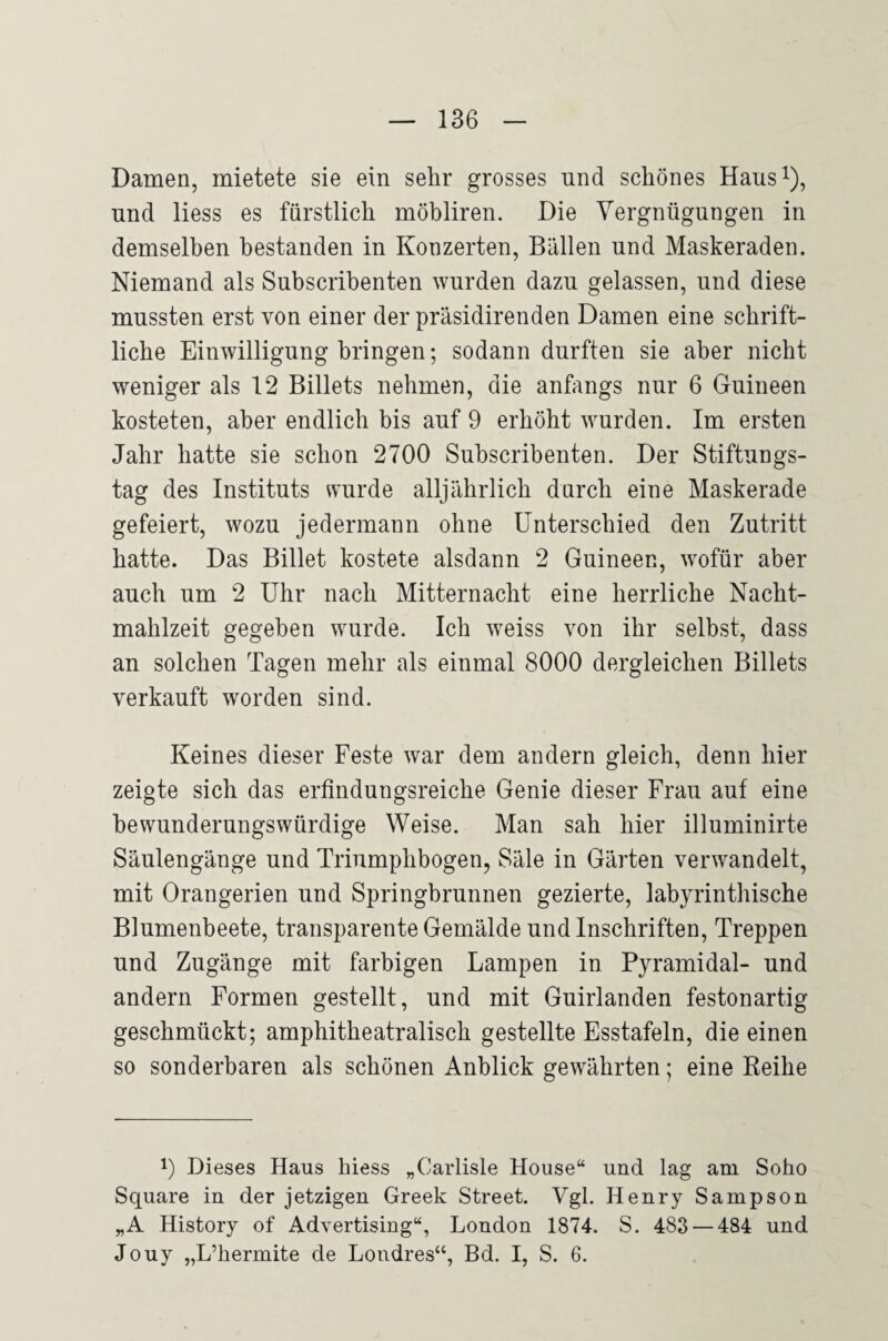 Damen, mietete sie ein sehr grosses und schönes Haus^), und Hess es fürstlich möbliren. Die Vergnügungen in demselben bestanden in Konzerten, Bällen und Maskeraden. Niemand als Subscribenten wurden dazu gelassen, und diese mussten erst von einer der präsidirenden Damen eine schrift¬ liche Einwilligung bringen; sodann durften sie aber nicht weniger als 12 Billets nehmen, die anfangs nur 6 Guineen kosteten, aber endlich bis auf 9 erhöht wurden. Im ersten Jahr hatte sie schon 2700 Subscribenten. Der Stiftungs¬ tag des Instituts wurde alljährlich durch eine Maskerade gefeiert, wozu jedermann ohne Unterschied den Zutritt hatte. Das Billet kostete alsdann 2 Guineen, wofür aber auch um 2 Uhr nach Mitternacht eine herrliche Nacht¬ mahlzeit gegeben wurde. Ich weiss von ihr selbst, dass an solchen Tagen mehr als einmal 8000 dergleichen Billets verkauft worden sind. Keines dieser Feste war dem andern gleich, denn hier zeigte sich das erfindungsreiche Genie dieser Frau auf eine bewunderungswürdige Weise. Man sah hier illuminirte Säulengänge und Triumphbogen, Säle in Gärten verwandelt, mit Orangerien und Springbrunnen gezierte, labyrinthische Blumenbeete, transparente Gemälde und Inschriften, Treppen und Zugänge mit farbigen Lampen in Pyramidal- und andern Formen gestellt, und mit Guirlanden festonartig geschmückt; amphitheatralisch gestellte Esstafeln, die einen so sonderbaren als schönen Anblick gewährten; eine Reihe H Dieses Haus hiess „Carlisle House“ und lag am Soho Square in der jetzigen Greek Street. Vgl. Henry Sampson „A History of Advertising“, London 1874. S. 483 — 484 und Jouy „L’hermite de Londres“, Bd, I, S. 6.