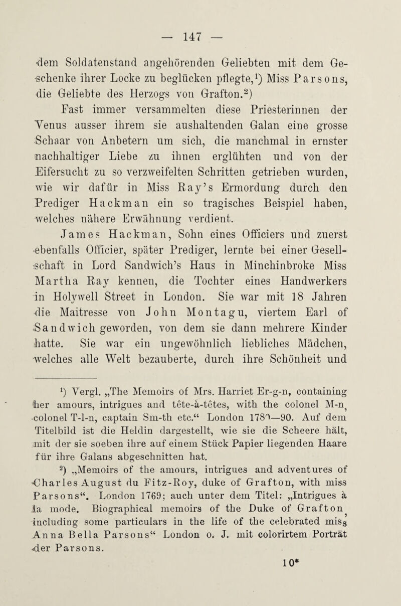 •dem Soldatenstand angeliörenden Geliebten nait dena Ge¬ schenke ihrer Locke zu beglücken pflegte/) Miss Parsons, die Geliebte des Herzogs von Grafton. Fast immer versammelten diese Priesterinnen der Yenus ausser ihrem sie aushaltenden Galan eine grosse Schaar von Anbetern um sich, die manchmal in ernster nachhaltiger Liebe zu ihnen erglühten und von der Eifersucht zu so verzweifelten Schritten getrieben wurden, wie wir dafür in Miss Ray’s Ermordung durch den Prediger Hackman ein so tragisches Beispiel haben, welches nähere Erwähnung verdient. James Hackman, Sohn eines Officiers und zuerst ■ebenfalls Officier, später Prediger, lernte bei einer Gesell- ■schaft in Lord Sandwich’s Haus in Minchinbroke Miss Martha Ray kennen, die Tochter eines Handwerkers in Holywell Street in London. Sie war mit 18 Jahren die Maitresse von John Montagu, viertem Earl of Band wich geworden, von dem sie dann mehrere Kinder hatte. Sie war ein ungewöhnlich liebliches Mädchen, •welches alle Welt bezauberte, durch ihre Schönheit und Vergl. „The Memoirs of Mrs. Harriet Er-g-n, containing ■her amours, intrigues and tete-ä-tetes, with the colonel M-n^ ■colonel T-l-n, captain Sm-th etc.“ London 1780—90, Auf dem Titelbild ist die Heldin dargestellt, wie sie die Scheere hält, mit der sie soeben ihre auf einem Stück Papier liegenden Haare für ihre Galans abgeschnitten hat, 2) Memoirs of the amours, intrigues and adventures of -Charles August du Fitz-Roy, duke of Grafton, with miss Parsons“. London 1769; auch unter dem Titel: „Intrigues ä la mode. Biographical memoirs of the Duke of Grafton including some particulars in the life of the celebrated misg Anna Bella Parsons“ London o. J. mit colorirtem Porträt ■der Parsons. 10*