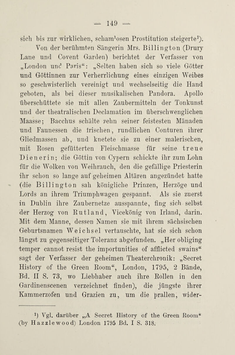 sich bis zur wirklichen, schamlosen Prostitution steigerte^). Von der berühmten Sängerin Mrs. Billington (Druiy Lane und Covent Garden) berichtet der Verfasser von „London und Paris“: „Selten haben sich so viele Götter und Göttinnen zur Verherrlichung eines einzigen Weibes so geschwisterlich vereinigt und wechselseitig die Hand geboten, als bei dieser musikalischen Pandora. Apollo überschüttete sie mit allen Zaubermitteln der Tonkunst und der theatralischen Declamation im überschwenglichen Maasse; Bacchus schälte zehn seiner feistesten Mänaden und Faunessen die Irischen, rundlichen Conturen ihrer Gliedmassen ab, und knetete sie zu einer malerischen, mit Rosen gefütterten Fleischniasse für seine treue Dienerin; die Göttin von Cypern schickte ihr zum Lohn für die Wolken von Weihrauch, den die gefällige Priesterin ihr schon so lange auf geheimen Altären angezündet hatte (die Billington sah königliche Prinzen, Herzöge und Lords an ihrem Triumphwagen gespannt. Als sie zuerst in Dublin ihre Zaubernetze ausspannte, fing sich selbst der Herzog von Rutland, Vicekönig von Irland, darin. Mit dem Manne, dessen Namen sie mit ihrem sächsischen Geburtsnamen Weichsel vertauschte, hat sie sich schon längst zu gegenseitiger Toleranz abgefunden. „Her obliging temper cannot resist the importunities of afflicted swains“ sagt der Verfasser der geheimen Theaterchronik: „Secret History of the Green Room“, London, 1795, 2 Bände, Bd. H S. 73, wo Liebhaber auch ihre Rollen in den Gardinenscenen verzeichnet finden), die jüngste ihrer Kammerzofen und Grazien zu, um die prallen, wider- 1) Vgl. darüber „A Secret History of the Green Room“ (by Hazzlewood) London 1795 ßd. I S. 318.