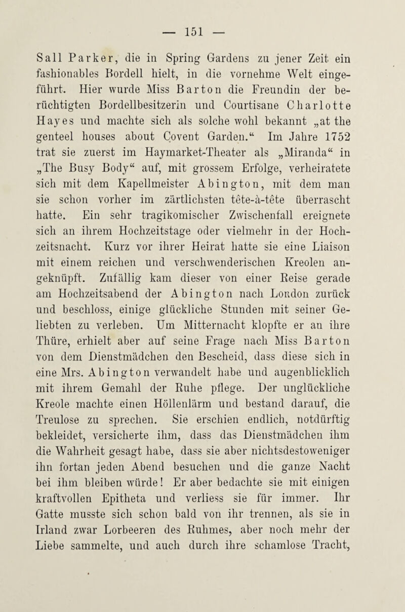 Sali Parker, die in Spring Gardens zu jener Zeit ein fashionables Bordell hielt, in die vornehme Welt einge¬ führt. Hier wurde Miss Bar ton die Freundin der be¬ rüchtigten Bordellbesitzerin und Courtisane Charlotte Hayes und machte sich als solche wohl bekannt „at the genteel houses about Covent Garden.“ Im Jahre 1752 trat sie zuerst im Haymarket-Theater als „Miranda“ in „The Busy Body“ auf, mit grossem Erfolge, verheiratete sich mit dem Kapellmeister Abington, mit dem man sie schon vorher im zärtlichsten tete-ä-tete überrascht hatte. Ein sehr tragikomischer Zwischenfall ereignete sich an ihrem Hochzeitstage oder vielmehr in der Hoch¬ zeitsnacht. Kurz vor ihrer Heirat hatte sie eine Liaison mit einem reichen und verschwenderischen Kreolen an¬ geknüpft. Zufällig kam dieser von einer Keise gerade am Hochzeitsabend der Abington nach London zurück und beschloss, einige glückliche Stunden mit seiner Ge¬ liebten zu verleben. Um Mitternacht klopfte er an ihre Thüre, erhielt aber auf seine Frage nach Miss Bar ton von dem Dienstmädchen den Bescheid, dass diese sich in eine Mrs. Abington verwandelt habe und augenblicklich mit ihrem Gemahl der Ruhe pflege. Der unglückliche Kreole machte einen Höllenlärm und bestand darauf, die Treulose zu sprechen. Sie erschien endlich, notdürftig bekleidet, versicherte ihm, dass das Dienstmädchen ihm die Wahrheit gesagt habe, dass sie aber nichtsdestoweniger ihn fortan jeden Abend besuchen und die ganze Nacht bei ihm bleiben würde! Er aber bedachte sie mit einigen kraftvollen Epitheta und verliess sie für immer. Ihr Gatte musste sich schon bald von ihr trennen, als sie in Irland zwar Lorbeeren des Ruhmes, aber noch mehr der Liebe sammelte, und auch durch ihre schamlose Tracht,