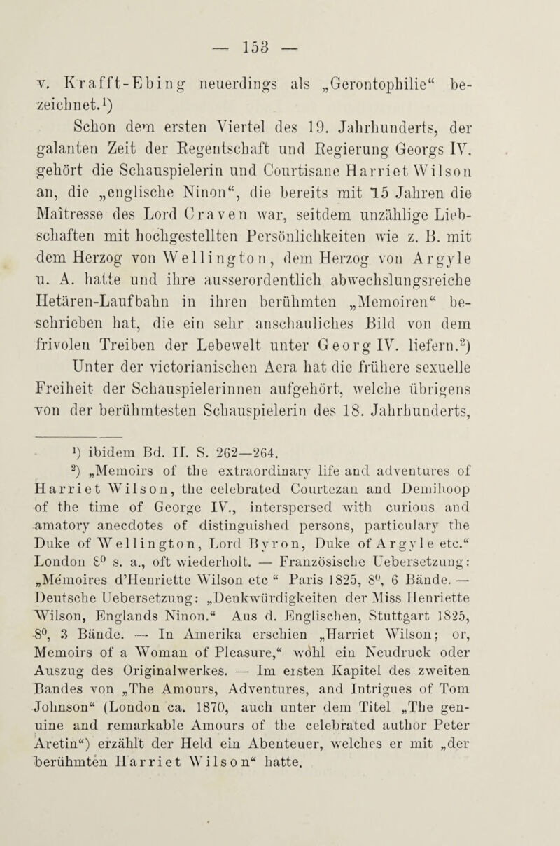 V. Krafft-Ebing neuerdings als „Gerontopbilie“ be¬ zeichnet.^) Schon dem ersten Viertel des 19. Jahrhunderts, der galanten Zeit der Eegentschaft und Regierung Georgs IV, gehört die Schauspielerin und Courtisane Harriet Wilson an, die „englische Ninon“, die bereits mit 15 Jahren die Maitresse des Lord Craven war, seitdem unzählige Lieb¬ schaften mit hochgestellten Persönlichkeiten wie z. B. mit dem Herzog von Wellington, dem Herzog von Argyle u. A. hatte und ihre ausserordentlich abwechslungsreiche Hetären-Laufbahn in ihren berühmten „Memoiren“ be¬ schrieben hat, die ein sehr anschauliches Bild von dem frivolen Treiben der Lebewelt unter Georg IV. liefern.^) Unter der victorianischen Aera hat die früliere sexuelle Freiheit der Schauspielerinnen aufgehört, welche übrigens von der berühmtesten Schauspielerin des 18. Jahrhunderts, 9 ibidem Bd. II. S. 262—264. 9 „Memoirs of the extraordinary life and adventures of Harriet Wilson, the celebrated Courtezaii and Deinilioop of the time of George IVk, interspersed with curious and amatory anecdotes of distinguished persons, particulary the Duke of Wellington, Lord Byron, Duke of Argy 1 e etc.“ London s. a., oft wiederholt. — Französische Uebersetziing : „Me'moires d’IIenriette Wilson etc “ Paris 1825, 8^ 6 Bände. — Deutsche Uebersetziing: „Denkwürdigkeiten der Miss Henriette Wilson, Englands Ninon.“ Aus d. Englisclien, Stuttgart 1825, 8°, 3 Bände. — In Amerika erschien „Harriet Wilson; or, Memoirs of a Wonian of Pleasure,“ wAlil ein Neudruck oder Auszug des Originalwerkes. — Im eisten Kapitel des zweiten Bandes von „The Amours, Adventures, and lutrigues of Tom Johnson“ (London ca. 1870, auch unter dem Titel „The gen¬ uine and remarkable Amours of the celebrated author Peter Aretin“) erzählt der Held ein Abenteuer, welches er mit „der berühmten Harriet Wilson“ hatte.