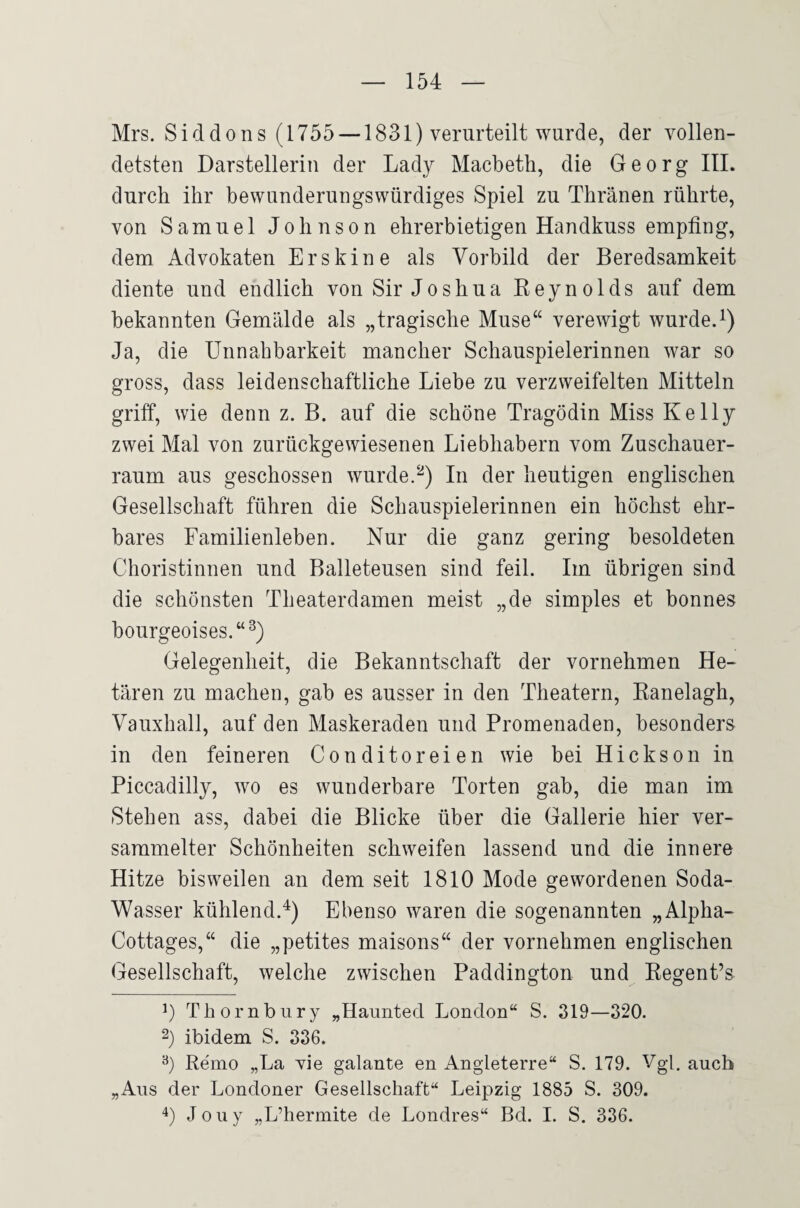 Mrs. Siddons (1755 —1831) verurteilt wurde, der vollen¬ detsten Darstellerin der Lady Macbeth, die Georg III. durch ihr bewunderungswürdiges Spiel zu Thränen rührte, von Samuel Johnson ehrerbietigen Handkuss empfing, dem Advokaten Erskine als Vorbild der Beredsamkeit diente und endlich von Sir Joshua Keynolds auf dem bekannten Gemälde als „tragische Muse“ verewigt wurde.i) Ja, die Unnahbarkeit mancher Schauspielerinnen war so gross, dass leidenschaftliche Liebe zu verzweifelten Mitteln griff, wie denn z. B. auf die schöne Tragödin Miss Kelly zwei Mal von zurückgewiesenen Liebhabern vom Zuschauer¬ raum aus geschossen wurde.In der heutigen englischen Gesellschaft führen die Schauspielerinnen ein höchst ehr¬ bares Familienleben. Nur die ganz gering besoldeten Choristinnen und Balleteusen sind feil. Im übrigen sind die schönsten Theaterdamen meist „de simples et bonnes bourgeoises.“^) Gelegenheit, die Bekanntschaft der vornehmen He¬ tären zu machen, gab es ausser in den Theatern, Eanelagh, Vauxhall, auf den Maskeraden und Promenaden, besonders in den feineren Conditoreien wie bei Hickson in Piccadilly, wo es wunderbare Torten gab, die man im Stehen ass, dabei die Blicke über die Gallerie hier ver¬ sammelter Schönheiten schweifen lassend und die innere Hitze bisweilen an dem seit 1810 Mode gewordenen Soda- Wasser kühlend.^) Ebenso waren die sogenannten „Alpha- Cottages,“ die „petites maisons“ der vornehmen englischen Gesellschaft, welche zwischen Paddington und Eegent’s 0 Thornbury „Haunted London“ S. 319—320. 2) ibidem S. 336. Remo „La vie galante en Angleterre“ S. 179. Vgl. auch „Ans der Londoner Gesellschaft“ Leipzig 1885 S. 309. 4) Jouy „L’hermite de Londres“ Bd. I. S. 336.