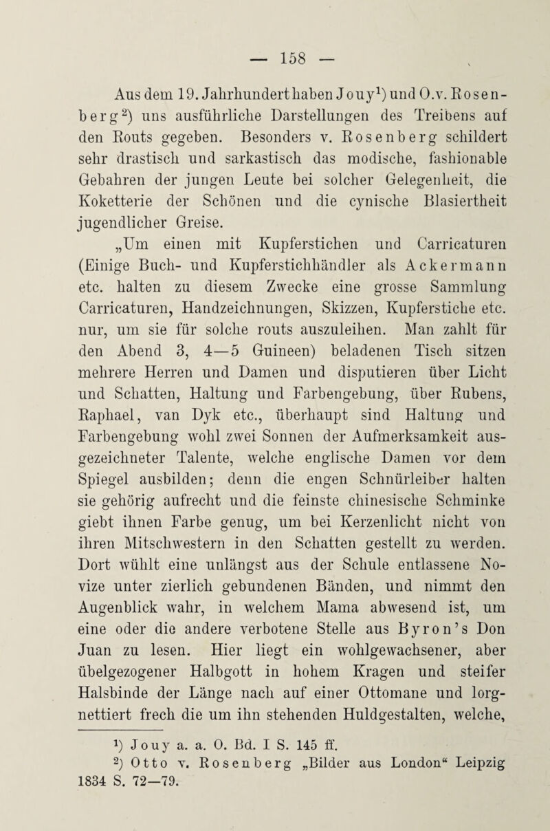 Aus dem 19. Jahrhundert haben Jo uy^) und O.v. Kosen¬ berg uns ausführliche Darstellungen des Treibens auf den Routs gegeben. Besonders v. Rosenberg schildert sehr drastisch und sarkastisch das modische, fashionable Gebahren der jungen Leute bei solcher Gelegenheit, die Koketterie der Schönen und die cynische Blasiertheit jugendlicher Greise. „Um einen mit Kupferstichen und Carricaturen (Einige Buch- und Kupferstichhändler als Ackermann etc. halten zu diesem Zwecke eine grosse Sammlung Carricaturen, Handzeichnungen, Skizzen, Kupferstiche etc. nur, um sie für solche routs auszuleihen. Man zahlt für den Abend 3, 4—5 Guineen) beladenen Tisch sitzen mehrere Herren und Damen und disputieren über Licht und Schatten, Haltung und Farbengebung, über Rubens, Raphael, van Dyk etc., überhaupt sind Haltung und Farbengebung wohl zwei Sonnen der Aufmerksamkeit aus¬ gezeichneter Talente, welche englische Damen vor dem Spiegel ausbilden; denn die engen Schnürleiber halten sie gehörig aufrecht und die feinste chinesische Schminke giebt ihnen Farbe genug, um bei Kerzenlicht nicht von ihren Mitschwestern in den Schatten gestellt zu werden. Dort wühlt eine unlängst aus der Schule entlassene No¬ vize unter zierlich gebundenen Bänden, und nimmt den Augenblick wahr, in welchem Mama abwesend ist, um eine oder die andere verbotene Stelle aus Byron’s Don Juan zu lesen. Hier liegt ein wohlgewachsnner, aber übelgezogener Halbgott in hohem Kragen und steifer Halsbinde der Länge nach auf einer Ottomane und lorg- nettiert frech die um ihn stehenden Huldgestalten, welche, 1) J o u y a. a. 0. Bd. I S. 145 ff. 2) Otto v. Rosenberg „Bilder aus London“ Leipzig 1834 S. 72—79.