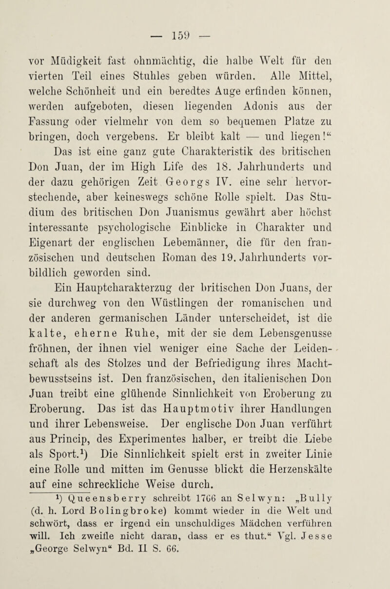 vor Müdigkeit fast ohnnaächtig, die halbe Welt für den vierten Teil eines Stuhles geben würden. Alle Mittel, welche Schönheit und ein beredtes Auge erfinden können, werden aufgeboten, diesen liegenden Adonis aus der Fassung oder vielmehr von dem so bequemen Platze zu bringen, doch vergebens. Er bleibt kalt —■ und liegen!“ Das ist eine ganz gute Charakteristik des britischen Don Juan, der im High Life des 18. Jahrhunderts und der dazu gehörigen Zeit Georgs IV. eine sehr hervor¬ stechende, aber keineswegs schöne Rolle spielt. Das Stu¬ dium des britischen Don Juanismus gewährt aber höchst interessante psychologische Einblicke in Charakter und Eigenart der englischen Lebemänner, die für den fran¬ zösischen und deutschen Roman des 19. Jahrhunderts vor¬ bildlich geworden sind. Ein Hauptcharakterzug der britischen Don Juans, der sie durchweg von den Wüstlingen der romanischen und der anderen germanischen Länder unterscheidet, ist die kalte, eherne Ruhe, mit der sie dem Lebensgenüsse fröhnen, der ihnen viel weniger eine Sache der Leiden¬ schaft als des Stolzes und der Befriedigung ihres Macht¬ bewusstseins ist. Den französischen, den italienischen Don Juan treibt eine glühende Sinnlichkeit v(m Eroberung zu Eroberung. Das ist das Hauptmotiv ihrer Handlungen und ihrer Lebensweise. Der englische Don Juan verführt aus Princip, des Experimentes halber, er treibt die Liebe als Sport. Die Sinnlichkeit spielt erst in zweiter Linie eine Rolle und mitten im Genüsse blickt die Herzenskälte auf eine schreckliche Weise durch. 1) Queensberry schreibt 17G6 au Selwyn: „Bully (d. h. Lord Eolingbroke) kommt wieder in die Welt und schwört, dass er irgend ein unschuldiges Mädchen Yerfüliren will. Ich zweifle nicht darao, dass er es thut.“ Vgl. Jesse „George Selwyn“ Bd. II S. 66.