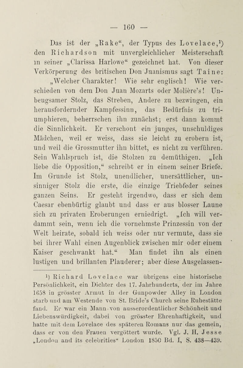 Das ist der der Typus des Lovelace,^) den Ricliardson mit unvergleicliliclier Meisterschaft in seiner „Clarissa Harlowe“ gezeichnet hat. Von dieser Verkörperung des britischen Don Juanismus sagt Tai ne: „Welcher Charakter! Wie sehr englisch! Wie ver¬ schieden von dem Don Juan Mozarts oder Moliere’s! Un¬ beugsamer Stolz, das Streben, Andere zu bezwingen, ein herausfordernder Kampfessinn, das Bedürfnis zu tri¬ umphieren, beherrschen ihn zunächst; erst dann kommt die Sinnlichkeit. Er verschont ein junges, unschuldiges Mädchen, weil er weiss, dass sie leicht zu erobern ist, und weil die Grossmutter ihn bittet, es nicht zu verführen. Sein Wahlspruch ist, die Stolzen zu demüthigen. „Ich liebe die Opposition,“ schreibt er in einem seiner Briefe. Im Grunde ist Stolz, unendlicher, unersättlicher, un¬ sinniger Stolz die erste, die einzige Triebfeder seines ganzen Seins. Er gesteht irgendwo, dass er sich dem Caesar ebenbürtig glaubt und dass er aus blosser Laune sich zu privaten Eroberungen erniedrigt. „Ich will ver¬ dammt sein, wenn ich die vornehmste Prinzessin von der Welt heirate, sobald ich weiss oder nur vermute, dass sie bei ihrer Wahl einen Augenblick zwischen mir oder einem Kaiser geschwankt hat.“ Man findet ihn als einen lustigen und brillanten Plauderer; aber diese Ausgelassen- Richard Lovelace war übrigens eine historische Persönlichkeit, ein Dichter des 17. Jahrhunderts, der im Jahre 1658 in grösster Armut in der Gnnpowder Alley in London starb und am Westende von St. Bride’s Church seine Ruhestätte fand. Er war ein iMann von ausserordentlicher Schönheit und Liebenswürdigkeit, dabei von grösster Ehrenhaftigkeit, und hatte mit dem Lovelace des späteren Romans nur das gemein, dass er von den Frauen vergöttert wurde. Vgl. J. H. Jesse „London and its celebrities“ London 1850 Bd. I, S. 438—439.