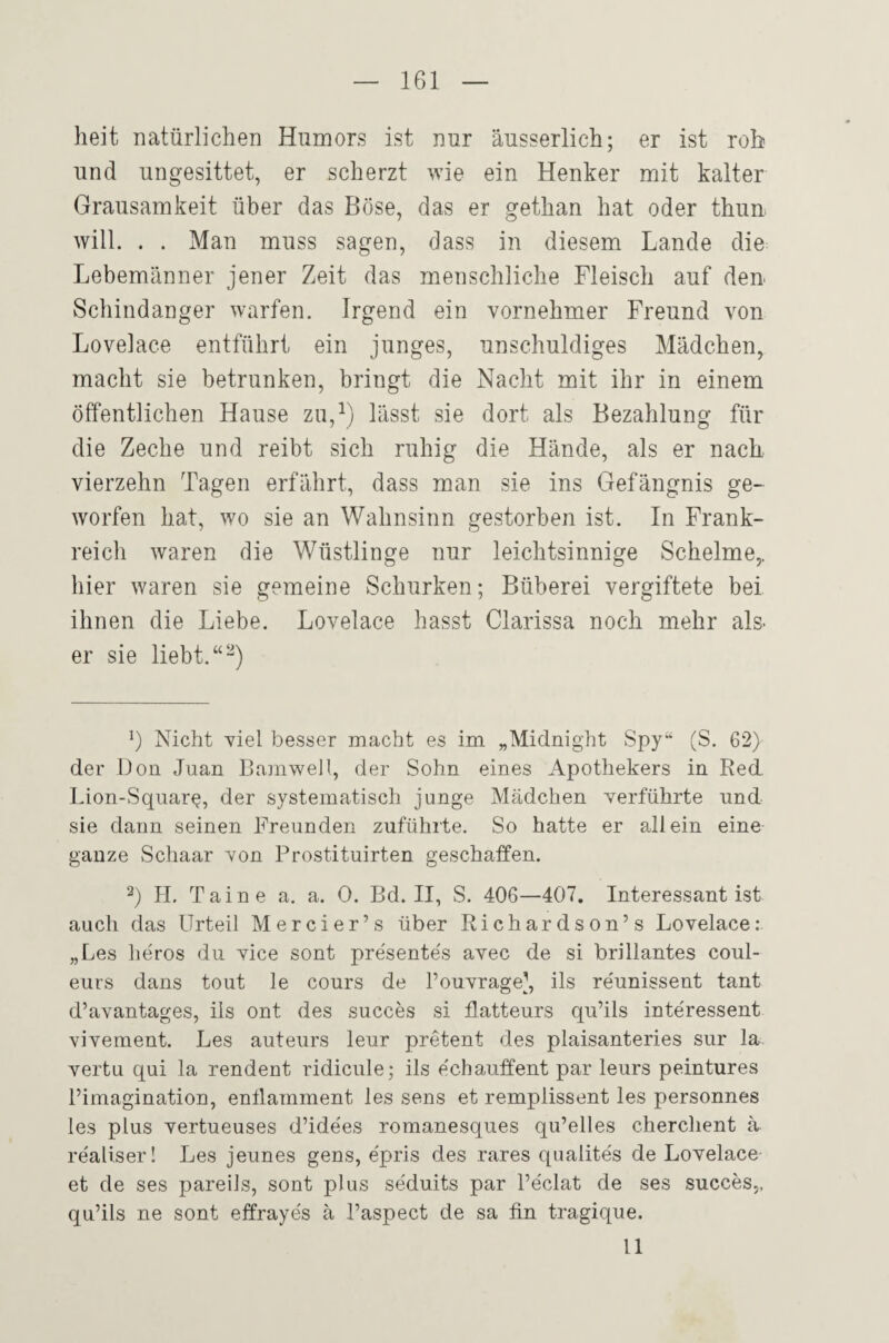 heit natürlichen Humors ist nur äusserlich; er ist roh und ungesittet, er scherzt wie ein Henker mit kalter Grausamkeit über das Böse, das er gethan hat oder thun will. . . Man muss sagen, dass in diesem Lande die Lebemänner jener Zeit das menschliche Fleisch auf deu Schindanger warfen. Irgend ein vornehmer Freund von Lovelace entführt ein junges, unschuldiges Mädchen, macht sie betrunken, bringt die Nacht mit ihr in einem öffentlichen Hause zu,^) lässt sie dort als Bezahlung für die Zeche und reibt sich ruhig die Hände, als er nach vierzehn Tagen erfährt, dass man sie ins Gefängnis ge¬ worfen hat, wo sie an Wahnsinn gestorben ist. In Frank¬ reich waren die Wüstlinge nur leichtsinnige Schelme,, hier waren sie gemeine Schurken; Büberei vergiftete bei ihnen die Liebe. Lovelace hasst Clarissa noch mehr als- er sie liebt. “^) Nicht viel besser macht es im „Midnight Spy“ (S. 62) der Don Juan BamweH, der Sohn eines Apothekers in Red. Lion-Square, der systematisch junge Mädchen verführte und sie dann seinen Freunden zuführte. So hatte er allein eine ganze Schaar von Prostituirten geschaffen. 2) H. Taine a. a. 0. Bd. II, S. 406—407, Interessant ist auch das Urteil Mercier’s über Richardson’s Lovelace: „Les heros du vice sont pre'sente's avec de si brillantes Coul¬ eurs dans tout le cours de l’ouvrage], ils re'unissent tant d’avantages, ils ont des succes si flatteurs qu’ils interessent vivement. Les auteurs leur pretent des plaisanteries sur la. vertu qui la rendent ridicule; ils echauffent par leurs peintures Pimagination, enüamment les sens et remplissent les personnes les plus vertueuses d’ide'es romanesques qu’elles cherchent ä reallser! Les jeunes gens, e'pris des rares qnalites de Lovelace et de ses pareils, sont plus seduits par l’eclat de ses succes,. qu’ils ne sont effrayes ä l’aspect de sa fin tragique. 11