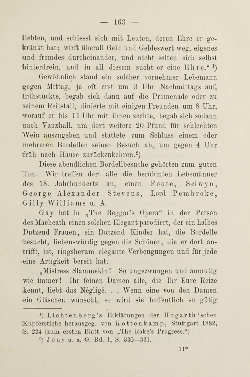 Hiebten, und schiesst sich mit Leuten, deren Ehre er ge¬ kränkt hat; wirft überall Geld und Geldeswert weg, eigenes ^nd fremdes durcheinander, und nicht selten sich selbst 'hinterdrein, und in all diesem sucht er eine Ehre.“^) Gewöhnlich stand ein solcher vornehmer Lebemann -gegen Mittag, ja oft erst um 3 Uhr Nachmittags auf, frühstückte, begab sich dann auf die Promenade oder zu •seinem ßeitstall, dinierte mit einigen Freunden um 8 Uhr, ■worauf er bis 11 Uhr mit ihnen zechte, begab sich sodann nach Vauxhall, um dort weitere 20 Pfund für schlechten Wein auszugeben und stattete zum Schluss einem oder mehreren Bordellen seinen Besuch ab, um gegen 4 Uhr früh nach Hause zurückzukehren. Diese abendlichen Bordellbesuche gehörten zum guten Ton. Wir treffen dort alle die berühmten Lebemänner •des 18. Jahrhunderts an, einen Foote, Selwyn, •George Alexander Stevens, Lord Pembroke, 'Gilly Williams u. A. Gay hat in „The Beggar’s Opera“ in der Person •des Macheath einen solchen Elegant parodiert, der ein halbes Dutzend Frauen, ein Dutzend Kinder hat, die Bordelle ‘besucht, liebenswürdig gegen die Schönen, die er dort an- frifft, ist, ringsherum elegante Verbeugungen und für jede •eine Artigkeit bereit hat: „Mistress Slammekin! So ungezwungen und anmutig wie immer! Ihr feinen Damen alle, die Ihr Eure Reize »kennt, liebt das Neglige. . . Wenn eine von den Damen ■ein Gläschen wünscht, so wird sie hoffentlich so gütig 0 L i c h t e n b e r g ’ s Erklärungen der H o g a r th ’ sehen 'Kupferstiche herausgeg. von Kottenkamp, Stuttgart 1882, :S. 224 (zum ersten Blatt von „The Rake’s Progress.“) -) Jouy a. a. O. Bd. I, S. 330—331. 11*