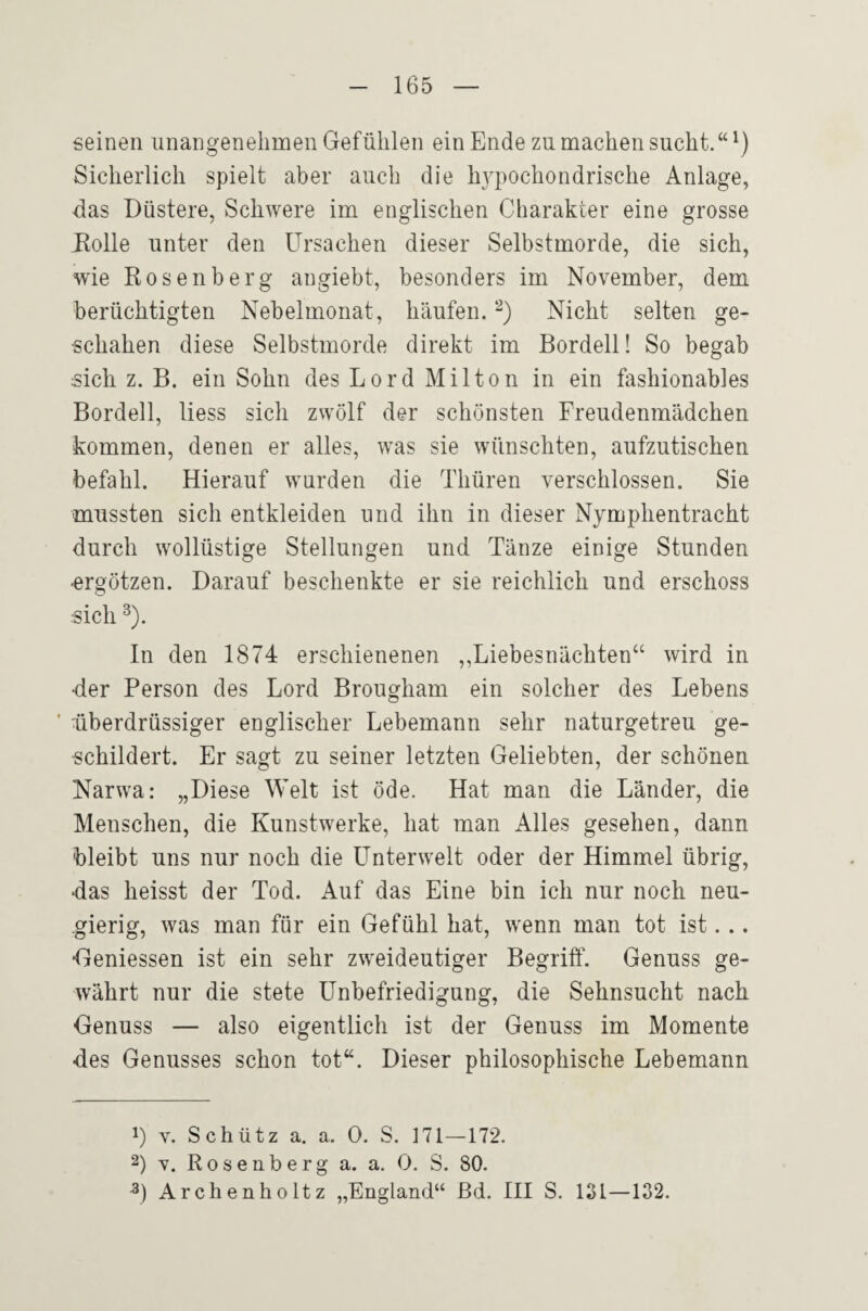 seinen unangenehmen Gefühlen ein Ende zu machen sucht.“ Sicherlich spielt aber auch die hypochondrische Anlage, das Düstere, Schwere im englischen Charakter eine grosse Rolle unter den Ursachen dieser Selbstmorde, die sich, wie Rosenberg angiebt, besonders im November, dem berüchtigten Nebelmonat, häufen. Nicht selten ge¬ schahen diese Selbstmorde direkt im Bordell! So begab sich z. B. ein Sohn des Lord Milton in ein fashionables Bordell, liess sich zwölf der schönsten Freudenmädchen kommen, denen er alles, w^as sie wünschten, aufzutischen befahl. Hierauf wurden die Thüren verschlossen. Sie mussten sich entkleiden und ihn in dieser Nymphentracht durch wollüstige Stellungen und Tänze einige Stunden ■ergötzen. Darauf beschenkte er sie reichlich und erschoss sich ^). In den 1874 erschienenen „Liebesnächten“ wird in •der Person des Lord Brougham ein solcher des Lebens ■ überdrüssiger englischer Lebemann sehr naturgetreu ge¬ schildert. Er sagt zu seiner letzten Geliebten, der schönen Narwa: „Diese Welt ist öde. Hat man die Länder, die Menschen, die Kunstwerke, hat man Alles gesehen, dann bleibt uns nur noch die Unterwelt oder der Himmel übrig, das heisst der Tod. Auf das Eine bin ich nur noch neu¬ gierig, was man für ein Gefühl hat, wenn man tot ist. .. Gemessen ist ein sehr zweideutiger Begriff. Genuss ge¬ währt nur die stete Unbefriedigung, die Sehnsucht nach Genuss — also eigentlich ist der Genuss im Momente •des Genusses schon tot“. Dieser philosophische Lebemann 1) V. Schütz a. a. 0. S. ]71—172. 2) Y. Rosenberg a. a. 0. S. 80. Archenholtz „England“ ßd. III S. 131—132.