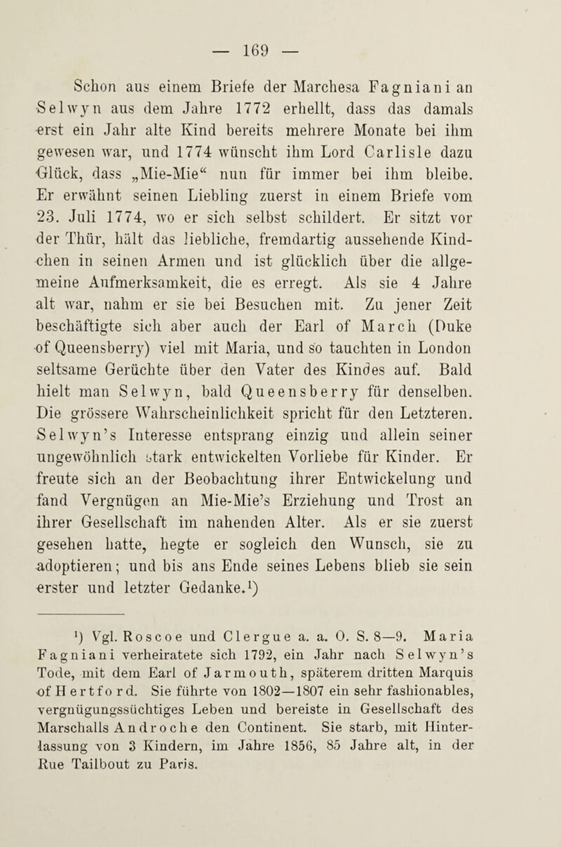 Schon aus einem Briefe der Marchesa Fagnianian Selwyn aus dem Jahre 1772 erhellt, dass das damals erst ein Jahr alte Kind bereits mehrere Monate bei ihm gewesen war, und 1774 wünscht ihm Lord Carlisle dazu Olück, dass „Mie-Mie“ nun für immer bei ihm bleibe. Er erwähnt seinen Liebling zuerst in einem Briefe vom 23. Juli 1774, wo er sich selbst schildert. Er sitzt vor der Thür, hält das liebliche, fremdartig aussehende Kind¬ chen in seinen Armen und ist glücklich über die allge¬ meine Aufmerksamkeit, die es erregt. Als sie 4 Jahre alt war, nahm er sie bei Besuchen mit. Zu jener Zeit beschäftigte sich aber auch der Earl of March (Duke of Queensberry) viel mit Maria, und so tauchten in London seltsame Gerüchte über den Vater des Kindes auf. Bald hielt man Selwyn, bald Queensberry für denselben. Die grössere Wahrscheinlichkeit spricht für den Letzteren. Selwyn’s Interesse entsprang einzig und allein seiner ungewöhnlich stark entwickelten Vorliebe für Kinder. Er freute sich an der Beobachtung ihrer Entwickelung und fand Vergnügen an Mie-Mie’s Erziehung und Trost an ihrer Gesellschaft im nahenden Alter. Als er sie zuerst gesehen hatte, hegte er sogleich den Wunsch, sie zu adoptieren; und bis ans Ende seines Lebens blieb sie sein erster und letzter GedankeA) 9 Vgl.Roscoe und Clergue a. a. 0. S. 8—9. Maria Fagniani verheiratete sich 1792, ein Jahr nach Selv^yn’s Tode, mit dem Earl of Jarmouth, späterem dritten Marquis of H ertfo rd. Sie führte von 1802—1807 ein sehr fashionables, vergnügungssüchtiges Leben und bereiste in Gesellschaft des Marschalls Androche den Continent. Sie starb, mit Hinter¬ lassung von 3 Kindern, im Jahre 1856, 85 Jahre alt, in der Rue Tailbout zu Paris.