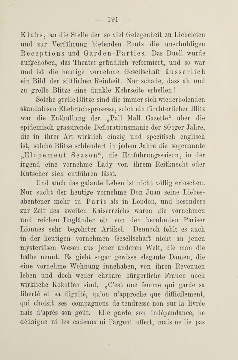 Klubs, an die Stelle der so viel Gelegenheit zu Liebeleien und zur Verführung bietenden Routs die unschuldigen Receptions und Gard en-Parties. Das Duell wurde aufgehoben, das Theater gründlich reformiert, und so war und ist die heutige vornehme Gesellschaft äusseiTich ein Bild der sittlichen Reinheit. Nur schade, dass ab und zu grelle Blitze eine dunkle Kehrseite erhellen! Solche grelle Blitze sind die immer sich wiederholenden skandalösen Ehebruchsprozesse, solch ein fürchterlicher Blitz war die Enthüllung der „Pall Mall Gazette“ über die epidemisch grassirende Deflorationsmanie der SOiger Jahre, die in ihrer Art wirklich einzig und specifisch englisch ist, solche Blitze schleudert in jedem Jahre die sogenannte „Elopement Season“, die Entführungssaison, in der irgend eine vornehme Lady von ihrem Reitknecht oder Kutscher sich entführen lässt. Und auch das galante Leben ist nicht völlig erloschen. Nur sucht der heutige vornehme Don Juan seine Liebes¬ abenteuer mehr in Paris als in London, und besonders zur Zeit des zweiten Kaiserreichs waren die vornehmen und reichen Engländer ein von den berühmten Pariser Lionnes sehr begehrter Artikel. Dennoch fehlt es auch in der heutigen vornehmen Gesellschaft nicht an jenen mysteriösen Wesen aus jener anderen Welt, die man die halbe nennt. Es giebt sogar gewisse elegante Damen, die eine vornehme Wohnung innehaben, von ihren Revenuen leben und doch weder ehrbare bürgerliche Frauen noch wirkliche Kokotten sind. „C’est une femme qui garde sa liberte et sa dignite, qu’on n’approche que difficilement, qui choisit ses compagnons de tendresse non sur la livree nais d’apres son goüt. Elle garde son independance, ne dedaigne ni les cadeaux ni l’argent offert, mais ne lie pas