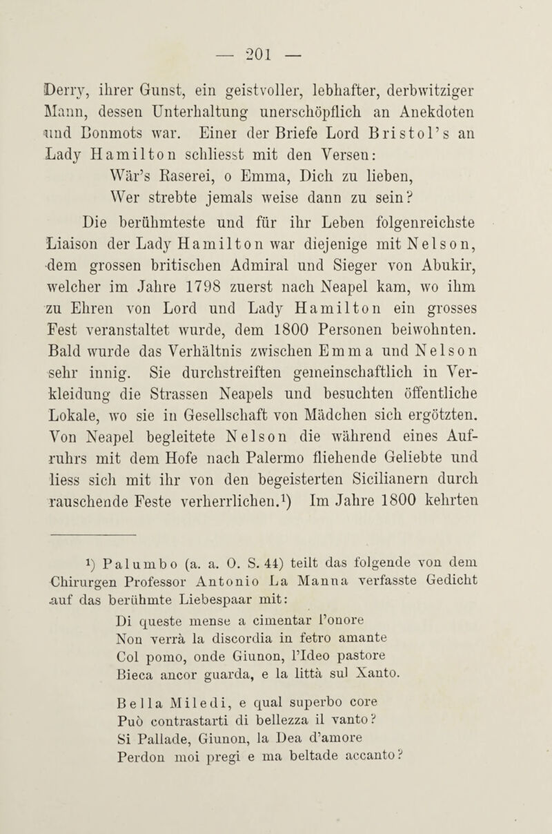 Derry, ihrer Gunst, ein geistvoller, lebhafter, derbwitziger Mann, dessen Unterhaltung unerschöpflich an Anekdoten und Conmots war. Einer der Briefe Lord Bristol’s an Lady Hamilton schliesst mit den Versen: Wär’s Raserei, o Emma, Dich zu lieben. Wer strebte jemals weise dann zu sein? Die berühmteste und für ihr Leben folgenreichste Liaison der Lady Hamilton war diejenige mit Nelson, •dem grossen britischen Admiral und Sieger von Abukir, welcher im Jahre 1798 zuerst nach Neapel kam, wo ihm zu Ehren von Lord und Lady Hamilton ein grosses Fest veranstaltet wurde, dem 1800 Personen beiwohnten. Bald wurde das Verhältnis zwischen Emma und Nelson sehr innig. Sie durchstreiften gemeinschaftlich in Ver¬ kleidung die Strassen Neapels und besuchten öffentliche Lokale, wo sie in Gesellschaft von Mädchen sich ergötzten. Von Neapel begleitete Nelson die während eines Auf¬ ruhrs mit dem Hofe nach Palermo fliehende Geliebte und liess sich mit ihr von den begeisterten Sicilianern durch rauschende Feste verherrlichen.^) Im Jahre 1800 kehrten 1) Palumbo (a. a. 0. S. 44) teilt das folgende von dem Chirurgen Professor Antonio La Manna verfasste Gedicht nuf das berühmte Liebespaar mit: Di queste mense a cimentar l’onore Non verrä la discordia in fetro aniante Col pomo, onde Giunon, l’Ideo pastore Bieca ancor guarda, e la littä sul Xanto. Bella Miledi, e quäl superbo core Puö contrastarti di bellezza il yanto ? Si Pallade, Giunon, la Dea d’amore Perdon moi pregi e ma beltade accanto ?