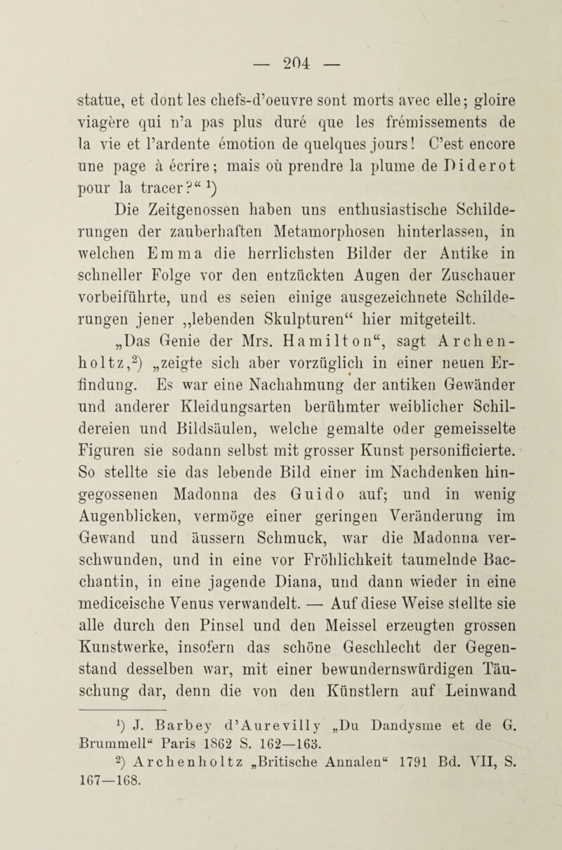 -statue, et dont les cliefs-d’oeuvre sont morts avec eile; gloire viagere qui ri’a pas plus dure que les fremissements de la vie et l’ardente emotion de quelques Jours! C’est encore une page ä ecrire; mais oü prendre la plume de Diderot pour la tracer?“^) Die Zeitgenossen haben uns enthusiastische Schilde¬ rungen der zauberhaften Metamorphosen hinterlassen, in welchen Emma die herrlichsten Bilder der Antike in schneller Folge vor den entzückten Augen der Zuschauer vorbeiführte, und es seien einige ausgezeichnete Schilde¬ rungen jener „lebenden Skulpturen“ hier mitgeteilt. „Das Genie der Mrs. Hamilton“, sagt Archen- holtz,^) „zeigte sich aber vorzüglich in einer neuen Er¬ findung. Es war eine Nachahmung der antiken Gewänder und anderer Kleidungsarten berühmter weiblicher Schil- dereien und Bildsäulen, welche gemalte oder gemeisselte Figuren sie sodann selbst mit grosser Kunst personificierte. So stellte sie das lebende Bild einer im Nachdenken hin¬ gegossenen Madonna des Guido auf; und in wenig Augenblicken, vermöge einer geringen Veränderung im Gewand und äussern Schmuck, war die Madonna ver¬ schwunden, und in eine vor Fröhlichkeit taumelnde Bac¬ chantin, in eine jagende Diana, und dann wieder in eine mediceische Venus verwandelt. — Auf diese Weise stellte sie alle durch den Pinsel und den Meissei erzeugten grossen Kunstwerke, insofern das schöne Geschlecht der Gegen¬ stand desselben war, mit einer bewundernswürdigen Täu¬ schung dar, denn die von den Künstlern auf Leinwand J. Barbey d’Aurevilly „Du Dandysme et de G. Brummeil“ Paris 1862 S. 162—163. 2) Archenholtz „Britische Annalen“ 1791 Bd. VII, S. 167—168.