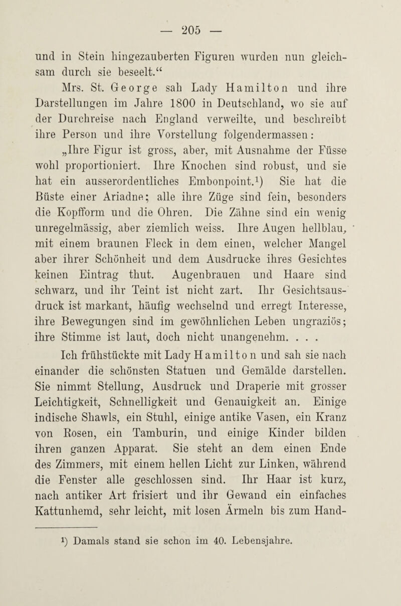 und in Stein hingezauberten Figuren wurden nun gleich¬ sam durch sie beseelt.‘‘ Mrs. St. George sah Lady Hamilton und ihre Darstellungen im Jahre 1800 in Deutschland, wo sie auf der Durchreise nach England verweilte, und beschreibt ihre Person und ihre Vorstellung folgendermassen : „Ihre Figur ist gross, aber, mit Ausnahme der Füsse wohl proportioniert. Ihre Knochen sind robust, und sie hat ein ausserordentliches Embonpoint.^) Sie hat die Büste einer Ariadne; alle ihre Züge sind fein, besonders die Kopfform und die Ohren. Die Zähne sind ein wenig unregelmässig, aber ziemlich weiss. Ihre Augen hellblau^ mit einem braunen Fleck in dem einen, welcher Mangel aber ihrer Schönheit und dem Ausdrucke ihres Gesichtes keinen Eintrag thut. Augenbrauen und Haare sind schwarz, und ihr Teint ist nicht zart. Ihr Gesichtsaus¬ druck ist markant, häufig wechselnd und erregt Interesse, ihre Bewegungen sind im gewöhnlichen Leben ungraziös; ihre Stimme ist laut, doch nicht unangenehm. . . . Ich frühstückte mit Lady Hamilton und sah sie nach einander die schönsten Statuen und Gemälde darstellen. Sie nimmt Stellung, Ausdruck und Draperie mit grosser Leichtigkeit, Schnelligkeit und Genauigkeit an. Einige indische Shawls, ein Stuhl, einige antike Vasen, ein Kranz von Rosen, ein Tamburin, und einige Kinder bilden ihren ganzen Apparat. Sie steht an dem einen Ende des Zimmers, mit einem hellen Licht zur Linken, während die Fenster alle geschlossen sind. Ihr Haar ist kurz, nach antiker Art frisiert und ihr Gewand ein einfaches Kattunhemd, sehr leicht, mit losen Ärmeln bis zum Hand- 1) Damals stand sie schon im 40. Lebensjahre.