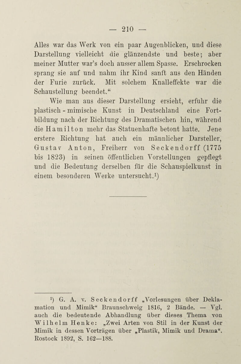 Alles war das Werk von ein paar Augenblicken, und diese Darstellung vielleicht die glänzendste und beste; aber meiner Mutter war’s doch ausser allem Spasse. Erschrocken sprang sie auf und nahm ihr Kind sanft aus den Händen der Furie zurück. Mit solchem Knalleffekte war die Schaustellung beendet.“ Wie man aus dieser Darstellung ersieht, erfuhr die plastisch - mimische Kunst in Deutschland eine Fort¬ bildung nach der Richtung des Dramatischen hin, während die Hamilton mehr das Statuenhafte betont hatte. Jene erstere Richtung hat auch ein männlicher Darsteller, Gustav Anton, Freiherr von Seckendorff (1775 bis 1823) in seinen öffentlichen Vorstellungen gepflegt und die Bedeutung derselben für die Schauspielkunst in einem besonderen Werke untersucht.i) 0 G. A. Y. Seckendorff „Vorlesungen über Dekla¬ mation und Mimik“ Braunscbweig 1816, 2 Bände. — Vgl. auch die bedeutende Abhandlung über dieses Thema von Wilhelm Henke: „Zwei Arten von Stil in der Kunst der Mimik in dessen Vorträgen über „Plastik, Mimik und Drama“. Rostock 1892, S. 162—188.