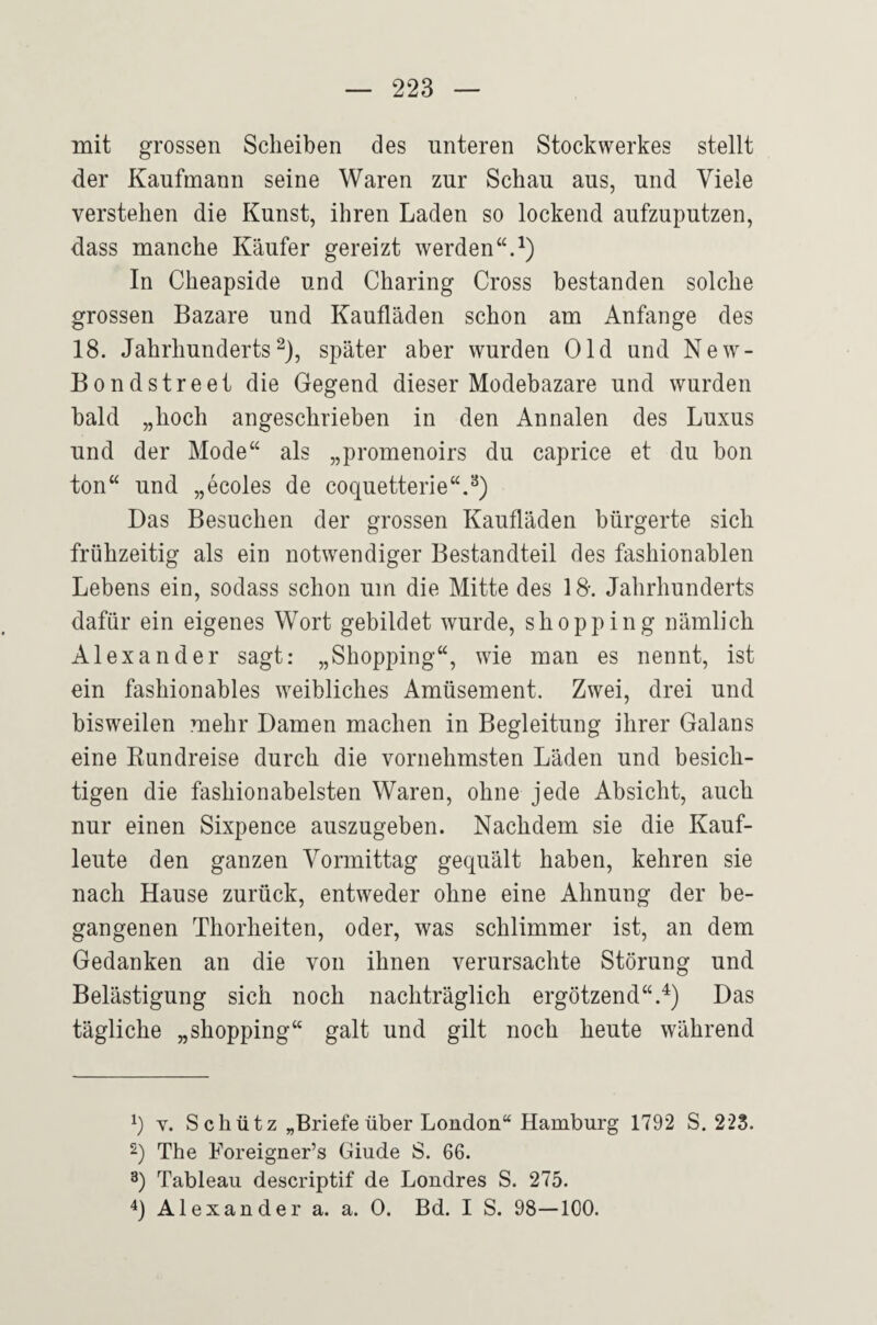 mit grossen Scheiben des unteren Stockwerkes stellt der Kaufmann seine Waren zur Schau aus, und Viele verstehen die Kunst, ihren Laden so lockend aufzuputzen, dass manche Käufer gereizt werden“.^) In Cheapside und Charing Cross bestanden solche grossen Bazare und Kaufläden schon am Anfänge des 18. Jahrhunderts^), später aber wurden Old und New- Bondstreet die Gegend dieser Modebazare und wurden bald „hoch angeschrieben in den Annalen des Luxus und der Mode“ als „promenoirs du caprice et du bon ton“ und „ecoles de coquetterie“.^) Das Besuchen der grossen Kaufläden bürgerte sich frühzeitig als ein notwendiger Bestandteil des fashionablen Lebens ein, sodass schon um die Mitte des 18. Jahrhunderts dafür ein eigenes Wort gebildet wurde, shopping nämlich Alexander sagt: „Shopping“, wie man es nennt, ist ein fashionables weibliches Amüsement. Zwei, drei und bisweilen mehr Damen machen in Begleitung ihrer Galans eine Kundreise durch die vornehmsten Läden und besich¬ tigen die fashionabelsten Waren, ohne jede Absicht, auch nur einen Sixpence auszugeben. Nachdem sie die Kauf¬ leute den ganzen Vormittag gequält haben, kehren sie nach Hause zurück, entweder ohne eine Ahnung der be¬ gangenen Thorheiten, oder, was schlimmer ist, an dem Gedanken an die von ihnen verursachte Störung und Belästigung sich noch nachträglich ergötzend“.^) Das tägliche „shopping“ galt und gilt noch heute während q Y. S c h ü t z „Briefe über London“ Hamburg 1792 S. 223. The Foreigner’s Giude S. 66. 3) Tableau descriptif de Londres S. 275. 0 Alexander a. a. 0. Bd. I S. 98—100.