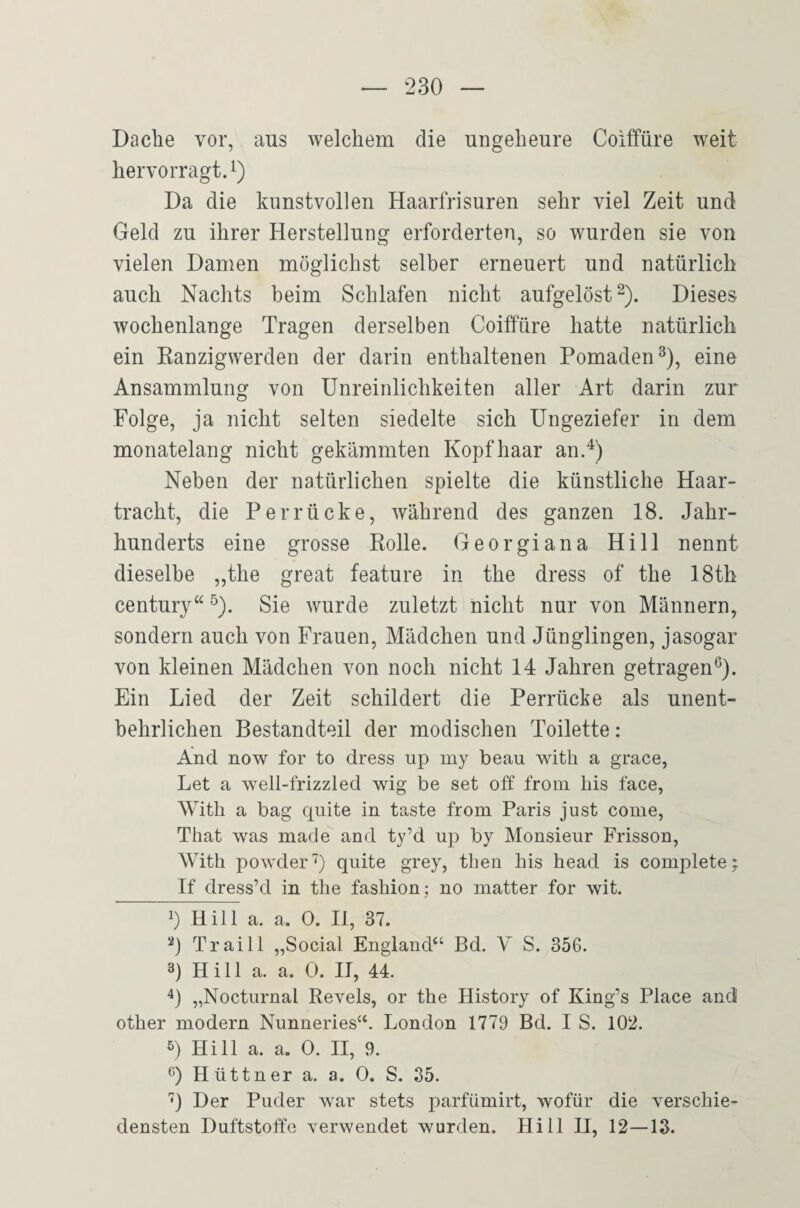 Dache vor, aus welchem die ungeheure Coiffure weit hervorragt. Da die kunstvollen Haarfrisuren sehr viel Zeit und Geld zu ihrer Herstellung erforderten, so wurden sie von vielen Damen möglichst selber erneuert und natürlich auch Nachts beim Schlafen nicht aufgelöst^). Dieses wochenlange Tragen derselben Coiffüre hatte natürlich ein Kanzigwerden der darin enthaltenen Pomaden^), eine Ansammlung von Unreinlichkeiten aller Art darin zur Folge, ja nicht selten siedelte sich Ungeziefer in dem monatelang nicht gekämmten Kopfhaar an.^) Neben der natürlichen spielte die künstliche Haar¬ tracht, die Perrücke, während des ganzen 18. Jahr¬ hunderts eine grosse Rolle. Georgiana Hill nennt dieselbe „the great feature in the dress of the 18th Century“ ^). Sie wurde zuletzt nicht nur von Männern, sondern auch von Frauen, Mädchen und Jünglingen, jasogar von kleinen Mädchen von noch nicht 14 Jahren getragen^). Ein Lied der Zeit schildert die Perrücke als unent¬ behrlichen Bestandteil der modischen Toilette: And now for to dress up my beau witli a grace, Let a well-frizzled wig be set off from bis face, With a bag quite in taste from Paris just come, That was made and ty’d up by Monsieur Frisson, With powder^) quite grey, then bis head is complete f If dress’d in the fashion; no matter for wit. 1) Hill a. a. 0. 11, 37. Traill „Social England“ Bd. Y S. 356. 3) Hill a. a. 0. 11, 44. 4) „Nocturnal Revels, or the History of King’s Place andl other modern Nunneries“. London 1779 Bd. 1 S. 102. 5) Hill a. a. 0. H, 9. 6) Hüttner a. a. 0. S. 35. Der Puder war stets j)arfümirt, wofür die yerschie- densten Duftstolfe verwendet wurden. Hill 11, 12—13.