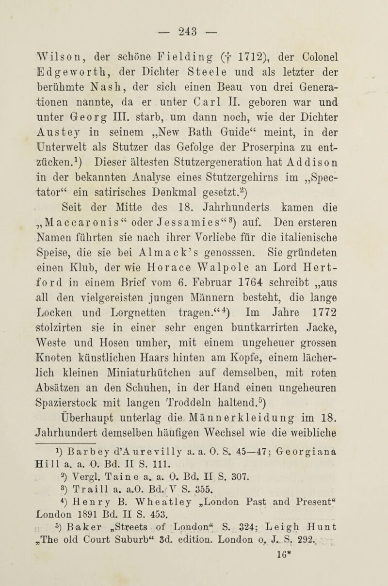 Wilson, der seliöne Fiel ding (f 1712), der Colonel Edgeworth, der Dichter Steele nnd als letzter der berühmte Nash, der sich einen Beau von drei Genera¬ tionen nannte, da er unter Carl II. geboren war und unter Georg IIT. starb, um dann noch, wie der Dichter Austey in seinem „New Bath Guide“ meint, in der Unterwelt als Stutzer das Gefolge der Proserpina zu ent¬ zücken.^) Dieser ältesten Stutzergeneration hat Addison in der bekannten Analyse eines Stutzergehirns im „Spec- tator“ ein satirisches Denkmal gesetzt.^) Seit der Mitte des 18. Jahrhunderts kamen die „Maccar onis“ oder Jessamies“^) auf. Den ersteren Namen führten sie nach ihrer Vorliebe für die italienische Speise, die sie bei Almack’s genosssen. Sie gründeten einen Klub, der wie Horace Walpole an Lord Hert- ford in einem Brief vom 6. Februar 1764 schreibt „aus all den vielgereisten jungen Männern besteht, die lange Locken und Lorgnetten tragen.“^) Im Jahre 1772 stolzirten sie in einer sehr engen buntkarrirten Jacke, Weste und Hosen umher, mit einem ungeheuer grossen Knoten künstlichen Haars hinten am Kopfe, einem lächer¬ lich kleinen Miniaturhütchen auf demselben, mit roten Absätzen an den Schuhen, in der Hand einen ungeheuren Spazierstock mit langen Troddeln haltend.^) Überhaupt unterlag die Männerkleidung im 18. Jahrhundert demselben häufigen Wechsel wie die weibliche 1) B arb ey d’A ur e yüly a. a. 0. S. 45—47; Ge or giana Hill a. a. 0. Bd. II S. 111. 2) Vergl. Taine a. a. 0. Bd. II S. 307. 3) Traill a. a.0. Bd.'Y S. 355. Henry B. Wheatley „London Fast and Present“ London 1891 Bd. II S. 453. ■ : Baker „Strcots of London S. 324; Leigh Hunt „The old Court Suburb‘‘ 3d. edition. London o. J. S. 292. 16*