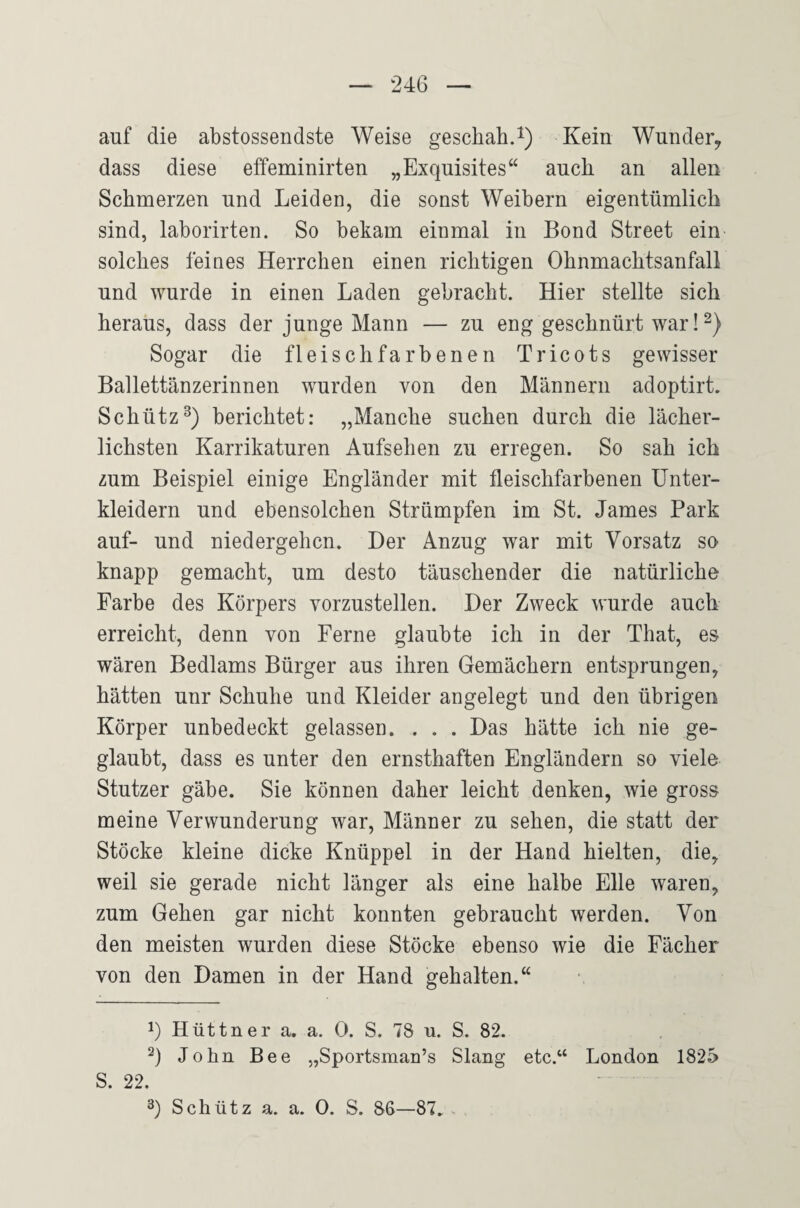 auf die abstossendste Weise geschah.i) Kein Wunder, dass diese effeminirten „Exquisites“ auch an allen Schmerzen und Leiden, die sonst Weibern eigentümlich sind, laborirten. So bekam einmal in Bond Street ein solches feines Herrchen einen richtigen Ohnmachtsanfall und wurde in einen Laden gebracht. Hier stellte sich heraus, dass der junge Mann — zu eng geschnürt war!^) Sogar die fleischfarbenen Tricots gewisser Ballettänzerinnen wurden von den Männern adoptirt. Schütz^) berichtet: „Manche suchen durch die lächer¬ lichsten Karrikaturen Aufsehen zu erregen. So sah ich zum Beispiel einige Engländer mit fleischfarbenen Unter¬ kleidern und ebensolchen Strümpfen im St. James Park auf- und niedergehen. Der Anzug war mit Vorsatz so knapp gemacht, um desto täuschender die natürliche Farbe des Körpers vorzustellen. Der Zweck wurde auch erreicht, denn von Ferne glaubte ich in der That, es wären Bedlams Bürger aus ihren Gemächern entsprungen, hätten unr Schuhe und Kleider angelegt und den übrigen Körper unbedeckt gelassen. . . . Das hätte ich nie ge¬ glaubt, dass es unter den ernsthaften Engländern so viele Stutzer gäbe. Sie können daher leicht denken, wie gross meine Verwunderung war, Männer zu sehen, die statt der Stöcke kleine dicke Knüppel in der Hand hielten, die, weil sie gerade nicht länger als eine halbe Elle waren, zum Gehen gar nicht konnten gebraucht werden. Von den meisten wurden diese Stöcke ebenso wie die Fächer von den Damen in der Hand gehalten.“ 1) Hüttner a. a. 0. S. 78 u. S. 82. John Bee „Sportsman’s Slang etc.“ London 1825 S. 22. Schütz a. a. 0. S. 86—87. .