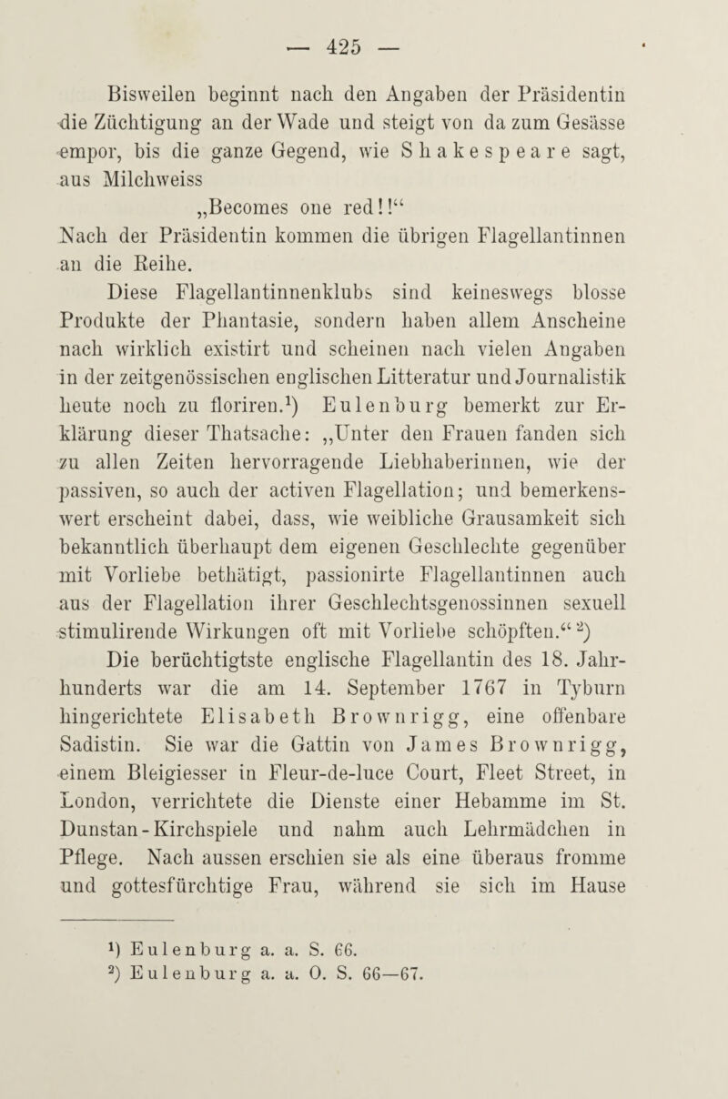 Bisweilen beginnt nach den Angaben der Präsidentin die Züchtigung an der Wade und steigt von da zum Gesässe empor, bis die ganze Gegend, wie Shakespeare sagt, aus Milchweiss „Becomes one red!!“ Nach der Präsidentin kommen die übrigen Flagellantinnen an die Beihe. Diese Flagellantinnenklubs sind keineswegs blosse Produkte der Phantasie, sondern haben allem Anscheine nach wirklich existirt und scheinen nach vielen Angaben in der zeitgenössischen englischen Litteratur und Journalistik heute noch zu florirenJ) Eulen bürg bemerkt zur Er¬ klärung dieser Thatsache: ,,Unter den Frauen fanden sich zu allen Zeiten hervorragende Liebhaberinnen, wie der passiven, so auch der activen Flagellation; und bemerkens¬ wert erscheint dabei, dass, wie weibliche Grausamkeit sich bekanntlich überhaupt dem eigenen Geschlechte gegenüber mit Vorliebe bethätigt, passionirte Flagellantinnen auch aus der Flagellation ihrer Geschlechtsgenossinnen sexuell stimulirende Wirkungen oft mit Vorliebe schöpften Die berüchtigtste englische Flagellantin des 18. Jahr¬ hunderts war die am 14. September 1767 in Tyburn hingerichtete Elisabeth Brownrigg, eine offenbare Sadistin. Sie war die Gattin von James B r o w n r i g g, einem Bleigiesser in Fleur-de-luce Court, Fleet Street, in London, verrichtete die Dienste einer Hebamme im St. Dunstan-Kirchspiele und nahm auch Lehrmädchen in Pflege. Nach aussen erschien sie als eine überaus fromme und gottesfürchtige Frau, während sie sich im Hause 1) Eulenburg a. a. S. 66. 2) Eulenburg a. a. 0. S. 66—67.