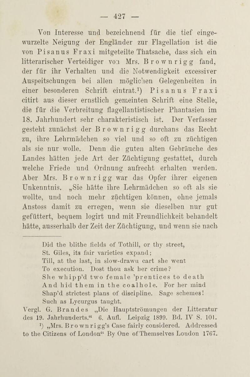 Von Interesse und bezeichnend für die tief einge¬ wurzelte Neigung der Engländer zur Flagellation ist die von Pisanus Fraxi mitgeteilte Thatsache, dass sich ein litterarischer Verteidiger vo:i Mrs. Brown rigg fand, der für ihr Verhalten und die Notwendigkeit excessiver Auspeitschungen bei allen möglichen Gelegenheiten in einer besonderen Schrift eintrat.i) Pisanus Fraxi citirt aus dieser ernstlich gemeinten Schrift eine Stelle,, die für die Verbreitung flagellantistischer Phantasien im 18. Jahrhundert sehr charakteristisch ist. Der Verfasser gesteht zunächst der B r o w n r i g g durchans das Kecht zu, ihre Lehrmädchen so viel und so oft zu züchtigen als sie nur wolle. Denn die guten alten Gebräuche des Landes hätten jede Art der Züchtigung gestattet, durch welche Friede und Ordnung aufrecht erhalten werden. Aber Mrs. Brownrigg war das Opfer ihrer eigenen Unkenntnis. „Sie hätte ihre Lehrmädchen so oft als sie wollte, und noch mehr züchtigen können, ohne jemals Anstoss damit zu erregen, wenn sie dieselben nur gut gefüttert, bequem logirt und mit Freundlichkeit behandelt hätte, ausserhalb der Zeit der Züchtigung, und wenn sie nach Did the blithe fields of Tothill, or tliy Street, St. Giles, its fair varieties expand; Till, at the last, in slow-drawn cart she went To execiition. Dost thou ask her crime? She whipp’d two female ’prentices to death And h id t h em in the co a 1 h o 1 e. For her mind Shap’d strictest plans of discipline. Sage Scheines! Such as Lycurgus taugbt. Vergl. G. Brandes „Die Hauptströmungen der Litteratur des 19. Jahrhunderts.“ 6, Aufl. Leipzig 1899. Bd. IV S. 101. „Mrs. Brownrigg’s Gase fairly considered. Addressed to the Citizens of London“ By One of Themselves London 1767.