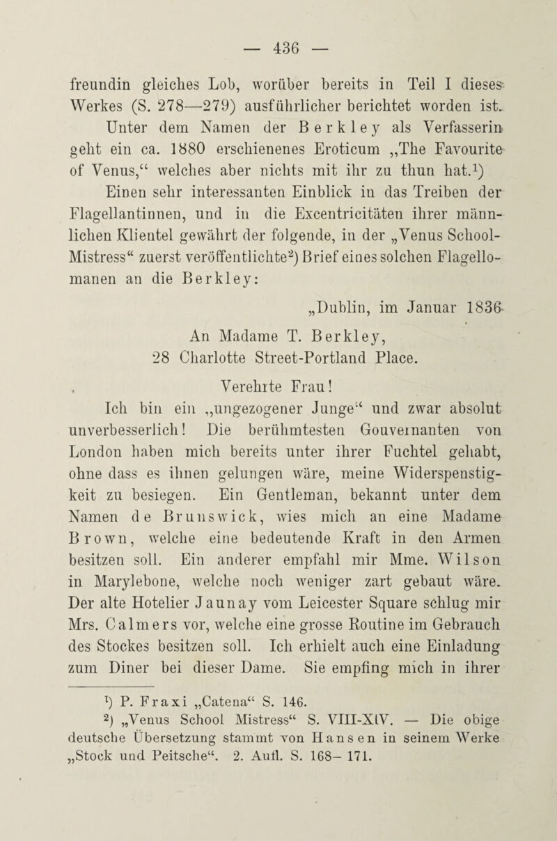 freundin gleiches Lob, worüber bereits in Teil I dieses^ Werkes (S. 278—279) ausführlicher berichtet worden ist. Unter dem Namen der B e r k 1 e y als Verfasserin geht ein ca. 1880 erschienenes Eroticum „The Favourite of Venus,“ welches aber nichts mit ihr zu thun hat.i) Einen sehr interessanten Einblick in das Treiben der Flagellantinnen, und in die Excentricitäten ihrer männ¬ lichen Klientel gewährt der folgende, in der „Venus School- Mistress“ zuerst veröffentlichte’^) Brief eines solchen Flagello- manen an die Berkley: „Dublin, im Januar 1830 An Madame T. Berkley, 28 Charlotte Street-Portland Place. Verehrte Frau! Ich bin ein „ungezogener Junge“ und zwar absolut unverbesserlich! Die berühmtesten Gouvernanten von London haben mich bereits unter ihrer Fuchtel gehabt, ohne dass es ihnen gelungen wäre, meine Widerspenstig¬ keit zu besiegen. Ein Gentleman, bekannt unter dem Namen de Brunswick, wies mich an eine Madame Brown, welche eine bedeutende Kraft in den Armen besitzen soll. Ein anderer empfahl mir Mme. Wilson in Marylebone, welche noch weniger zart gebaut wäre. Der alte Hotelier Jaunay vom Leicester Square schlug mir Mrs. Calmers vor, welche eine grosse Roirtine im Gebrauch des Stockes besitzen soll. Ich erhielt auch eine Einladung zum Diner bei dieser Dame. Sie empfing mich in ihrer 9 P- Fraxi „Catena“ S. 146. 2) „Venus School Mistress“ S. VIII-XIV. — Die obige deiitscbe Übersetzung stammt Yon Hansen in seinem Werke „Stock und Peitsche“. 2. Aull. S. 168— 171.