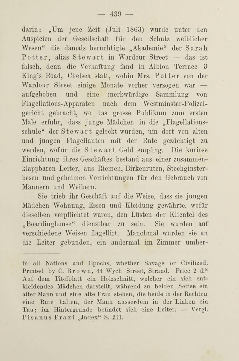 darin: „Um jene Zeit (Juli 1863) wurde unter den Auspicien der Gesellschaft für den Schutz weiblicher Wesen“ die damals berüchtigte „Akademie“ der Sarah POtter, alias Stewart in Wardour Street — das ist falsch, denn die Verhaftung fand in Albion Terrace 3 King’s Road, Chelsea statt, wohin Mrs. Pott er von der Wardour Street einige Monate vorher verzogen war — aufgehoben und eine merkwürdige Sammlung von Flagellations-Apparaten nach dem Westminster-Polizei- gericht gebracht, wo das grosse Publikum zum ersten Male erfuhr, dass junge Mädchen in die „Flagellations¬ schule“ der Stewart gelockt wurden, um dort von alten und jungen Flagellanten mit der Rute gezüchtigt zu werden, wofür die Stewart Geld empfing. Die kuriose Einrichtung ihres Geschäftes bestand aus einer zusammen¬ klappbaren Leiter, aus Riemen, Birkenruten, Stechginster¬ besen und geheimen Vorrichtungen für den Gebrauch von Männern und Weibern. Sie trieb ihr Geschäft auf die Weise, dass sie jungen Mädchen Wohnung, Essen und Kleidung gewährte, wofür dieselben verpflichtet waren, den Lüsten der Klientel des „Boardinghouse“ dienstbar zu sein. Sie wurden auf verschiedene Weisen flagellirt. Manchmal wurden sie an die Leiter gebunden, ein andermal im Zimmer umher¬ in all Nations and Epochs, whether Savage or Civilized. Printed by C. Brown, 44 Wych Street, Strand. Price 2 d.“ Auf dem Titelblatt ein Holzschnitt, welcher ein sich ent¬ kleidendes Mädchen darstellt, während zu beiden Seiten ein alter Mann und eine alte Frau stehen, die beide in der Rechten eine Rute halten, der Mann ausserdem in der Linken ein Tau; im Hintergründe befindet sich eine Leiter. — Vergl. Pisanus Fraxi „Jndex“ S. 311.