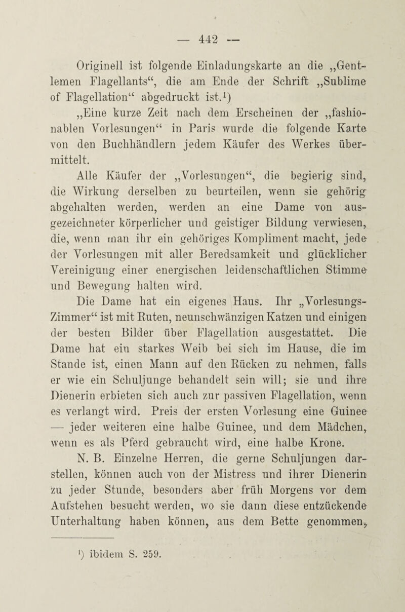 Originell ist folgende Einladungskarte an die „Gent- lemen Flagellants“, die am Ende der Schrift „Sublime of Flagellation“ abgedruckt ist.^) „Eine kurze Zeit nach dem Erscheinen der „fashio- nablen Vorlesungen“ in Paris wurde die folgende Karte von den Buchhändlern jedem Käufer des Werkes über¬ mittelt. Alle Käufer der „Vorlesungen“, die begierig sind, die Wirkung derselben zu beurteilen, wenn sie gehörig abgehalten werden, werden an eine Dame von aus¬ gezeichneter körperlicher und geistiger Bildung verwiesen, die, wenn man ihr ein gehöriges Kompliment macht, jedo der Vorlesungen mit aller Beredsamkeit und glücklicher Vereinigung einer energischen leidenschaftlichen Stimme- und Bewegung halten wird. Die Dame hat ein eigenes Haus. Ihr „Vorlesungs- Zimmer“ ist mit Enten, neunschwänzigen Katzen und einigen der besten Bilder über Flagellation ausgestattet. Die Dame hat ein starkes Weib bei sich im Hause, die im Stande ist, einen Mann auf den Kücken zu nehmen, falls er wie ein Schuljunge behandelt sein will; sie und ihre Dienerin erbieten sich auch zur passiven Flagellation, wenn es verlangt wird. Preis der ersten Vorlesung eine Guinea — jeder weiteren eine halbe Guinee, und dem Mädchen, wenn es als Pferd gebraucht wird, eine halbe Krone. N. B. Einzelne Herren, die gerne Schuljungen dar¬ stellen, können auch von der Mistress und ihrer Dienerin zu jeder Stunde, besonders aber früh Morgens vor dem Aufstehen besucht werden, wo sie dann diese entzückende Unterhaltung haben können, aus dem Bette genommen. ibidem S. 259.