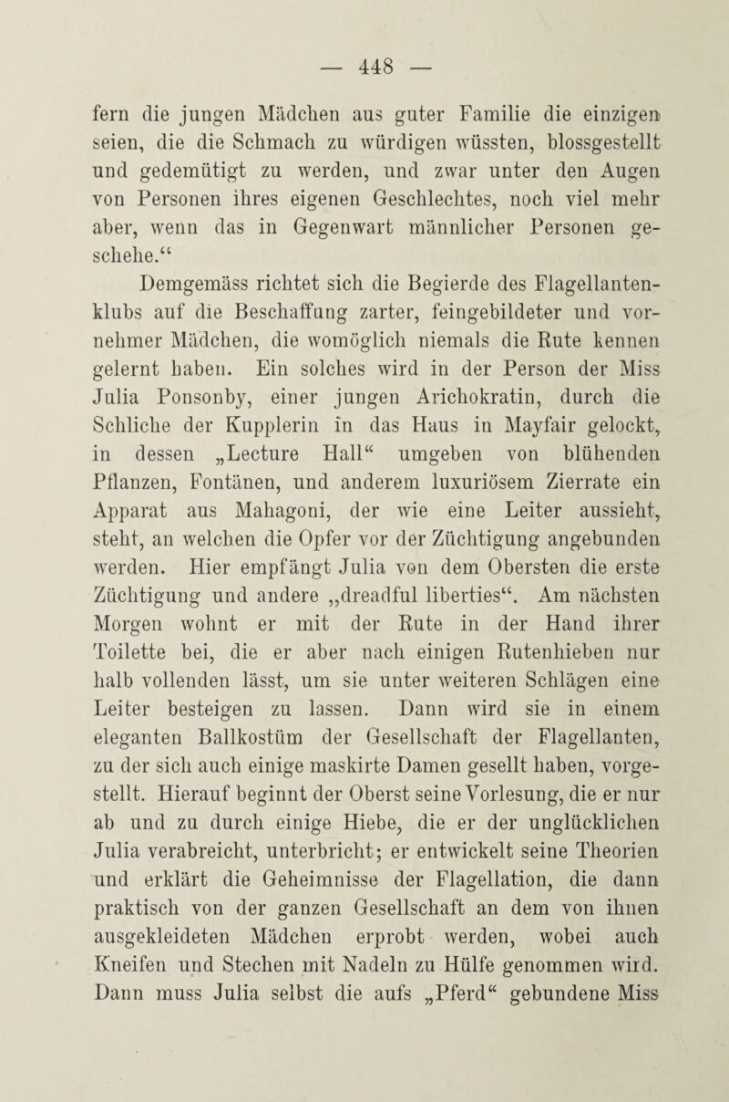 fern die jungen Mädchen aus guter Familie die einzigen seien, die die Schmach zu würdigen wüssten, blossgestellt und gedemütigt zu werden, und zwar unter den Augen von Personen ihres eigenen Geschlechtes, noch viel mehr aber, wenn das in Gegenwart männlicher Personen ge¬ schehe.‘‘ Demgemäss richtet sich die Begierde des Flagellanten¬ klubs auf die Beschaffung zarter, feingebildeter und vor¬ nehmer Mädchen, die womöglich niemals die Rute kennen gelernt haben. Ein solches wird in der Person der Miss Julia Ponsonby, einer jungen Arichokratin, durch die Schliche der Kupplerin in das Haus in Mayfair gelockt, in dessen „Lecture Hall“ umgeben von blühenden Pflanzen, Fontänen, und anderem luxuriösem Zierrate ein Apparat aus Mahagoni, der wie eine Leiter aussieht, steht, an welchen die Opfer vor der Züchtigung angebunden Averden. Hier empfängt Julia von dem Obersten die erste Züchtigung und andere ,,dreadful liberties“. Am nächsten Morgen wohnt er mit der Rute in der Hand ihrer Toilette bei, die er aber nach einigen Rutenhieben nur halb vollenden lässt, um sie unter weiteren Schlägen eine Leiter besteigen zu lassen. Dann wird sie in einem eleganten Ballkostüm der Gesellschaft der Flagellanten, zu der sich auch einige maskirte Damen gesellt haben, vorge¬ stellt. Hierauf beginnt der Oberst seine Vorlesung, die er nur ab und zu durch einige Hiebe, die er der unglücklichen Julia verabreicht, unterbricht; er entwickelt seine Theorien und erklärt die Geheimnisse der Flagellation, die dann praktisch von der ganzen Gesellschaft an dem von ihnen ausgekleideten Mädchen erprobt werden, wobei auch Kneifen und Stechen mit Nadeln zu Hülfe genommen wird. Dann muss Julia selbst die aufs „Pferd“ gebundene Miss