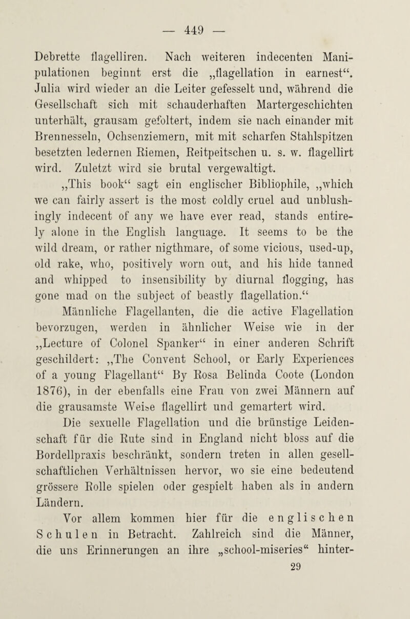 Debrette flagelliren. Nach weiteren indecenten Mani¬ pulationen beginnt erst die „flagellation in earnest“. Julia wird wieder an die Leiter gefesselt und, während die Gesellschaft sich mit schauderhaften Martergeschichten unterhält, grausam gefoltert, indem sie nach einander mit Brennesseln, Ochsenziemern, mit mit scharfen Stahlspitzen besetzten ledernen Riemen, Reitpeitschen u. s. w. flagellirt wird. Zuletzt wird sie brutal vergewaltigt. „This book“ sagt ein englischer Bibliophile, „which we can fairly assert is the most coldly cruel and unblush- ingly indecent of any we have ever read, Stands entire- ly alone in the English language. It seems to be the wild dream, or rather nigthmare, of some vicious, nsed-up, old rake, who, positively worn out, and his hide tanned and whipped to insensibility by diurnal Üogging, has gone mad on the subject of beastly flagellation.‘‘ Männliche Flagellanten, die die active Flagellation bevorzugen, werden in ähnlicher Weise wie in der „Lecture of Colonel Spanker“ in einer anderen Schrift geschildert: „The Convent School, or Early Experiences of a young Flagellant“ By Rosa Belinda Coote (London 1876), in der ebenfalls eine Frau von zwei Männern auf die grausamste Weise flagellirt und gemartert wird. Die sexuelle Flagellation und die brünstige Leiden¬ schaft für die Rute sind in England nicht bloss auf die Bordellpraxis beschränkt, sondern treten in allen gesell¬ schaftlichen Verhältnissen hervor, wo sie eine bedeutend grössere Rolle spielen oder gespielt haben als in andern Ländern. Vor allem kommen hier für die englischen Schulen in Betracht. Zahlreich sind die Männer, die uns Erinnerungen an ihre „school-miseries“ hinter- 29