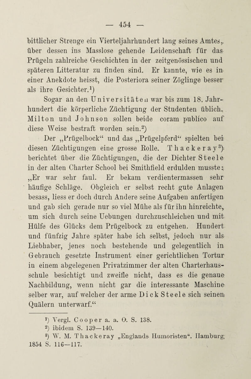 bittlicher Strenge ein Vierteljahrhundert lang seines Amtes^ über dessen ins Masslose gehende Leidenschaft für das Prügeln zahlreiche Geschichten in der zeitgenössischen und späteren Litteratur zu finden sind. Er kannte, wie es in einer Anekdote heisst, die Posteriora seiner Zöglinge besser als ihre Gesichter.^) Sogar an den Universitäten war bis zum 18. Jahr¬ hundert die körperliche Züchtigung der Studenten üblich.. Mil ton und Johnson sollen beide coram publico auf diese Weise bestraft worden sein.^) Der „Prügelbock‘‘ und das „Prügelpferd“ spielten bei diesen Züchtigungen eine grosse Kolle. T h a c k e r a y ^): berichtet über die Züchtigungen, die der Dichter Steele in der alten Charter School bei Smithfield erdulden musste ; ,,Er war sehr faul. Er bekam Verdientermassen sehr häufige Schläge. Obgleich er selbst recht gute Anlagen besass, liess er doch durch Andere seine Aufgaben anfertigen und gab sich gerade nur so viel Mühe als für ihn hinreichte,, um sich durch seine Uebungen durchzuschleichen und mit Hülfe des Glücks dem Prügelbock zu entgehen. Hundert und fünfzig Jahre später habe ich selbst, jedoch nur als Liebhaber, jenes noch bestehende und gelegentlich in Gebrauch gesetzte Instrument einer gerichtlichen Tortur in einem abgelegenen Privatzimmer der alten Charterhaus¬ schule besichtigt und zweifle nicht, dass es die genaue Nachbildung, wenn nicht gar die interessante Maschine¬ seiber war, auf welcher der arme Dick Steele sich seineni Quälern unterwarf.“ Vergl. C 0 0 p e r a. a. 0. S. 138. 2) ibidem S. 139—140. 3) W. M. Tliackeray „Englands-Humoristen“. Hamburg 1854 S. 116—117.