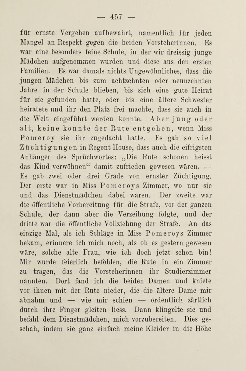 für ernste Vergehen aufbewahrt, nanaentlich für jeden Mangel an Respekt gegen die beiden Vorsteherinnen. Es war eine besonders feine Schule, in der wir dreissig junge Mädchen aufgenommen wurden und diese aus den ersten Familien. Es war damals nichts Ungewöhnliches, dass die jungen Mädchen bis zum achtzehnten oder neunzehnten Jahre in der Schule blieben, bis sich eine gute Heirat für sie gefunden hatte, oder bis eine ältere Schwester heiratete und ihr den Platz frei machte, dass sie auch in die Welt eingeführt werden konnte. Aber jung oder alt, keine konnte der Rute entgehen, wenn Miss Pomeroy sie ihr zugedacht hatte. Es gab so viel Züchtigungen in Regent House, dass auch die eifrigsten Anhänger des SprüchWortes: „Die Rute schonen heisst das Kind verwöhnen“ damit zufrieden gewesen wären. — Es gab zwei oder drei Grade von ernster Züchtigung. Der erste war in Miss Pomeroys Zimmer, wo nur sie und das Dienstmädchen dabei waren. Der zweite war die öffentliche Vorbereitung für die Strafe, vor der ganzen Schule, der dann aber die Verzeihung folgte, und der dritte war die öffentliche Vollziehung der Strafe. An das einzige Mal, als ich Schläge in Miss Pomeroys Zimmer bekam, erinnere ich mich noch, als ob es gestern gewesen wäre, solche alte Frau, wie ich doch jetzt schon bin! Mir wurde feierlich befohlen, die Rute in ein Zimmer zu tragen, das die Vorsteherinnen ihr Studierzimmer nannten. Dort fand ich die beiden Damen und kniete vor ihnen mit der Rute nieder, die die ältere Dame mir abnahm und — wie mir schien — ordentlich zärtlich durch ihre Finger gleiten Hess. Dann klingelte sie und befahl dem Dienstmädchen, mich vorzubereiten. Dies ge¬ schah, indem sie ganz einfach meine Kleider in die Höhe