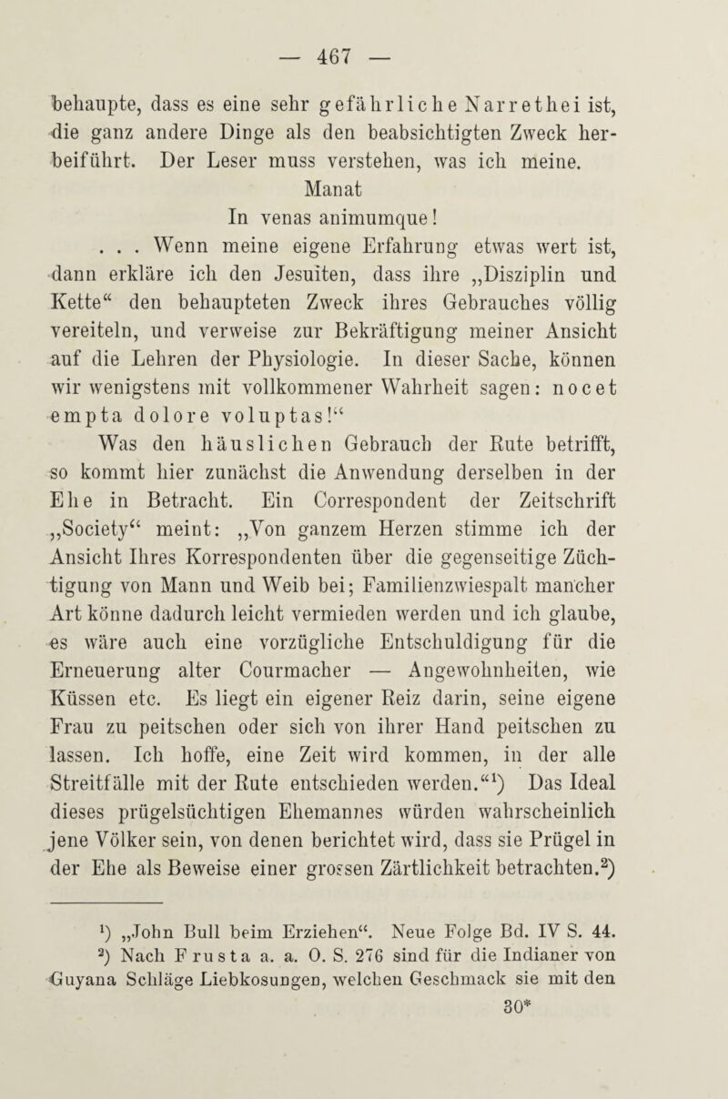 behaupte, dass es eine sehr gefährliche Narrethei ist, die ganz andere Dinge als den beabsichtigten Zweck her¬ beiführt. Der Leser muss verstehen, was ich meine. Manat In venas animumque! . . . Wenn meine eigene Erfahrung etwas wert ist, ■dann erkläre ich den Jesuiten, dass ihre „Disziplin und Kette“ den behaupteten Zweck ihres Gebrauches völlig vereiteln, und verweise zur Bekräftigung meiner Ansicht auf die Lehren der Physiologie. In dieser Sache, können wir wenigstens mit vollkommener Wahrheit sagen: nocet empta dolore voluptas!‘‘ Was den häuslichen Gebrauch der Rute betrifft, so kommt hier zunächst die Anwendung derselben in der Ehe in Betracht. Ein Correspondent der Zeitschrift ,,Society^‘ meint: ,,Yon ganzem Herzen stimme ich der Ansicht Ihres Korrespondenten über die gegenseitige Züch¬ tigung von Mann und Weib bei; Familienzwiespalt mancher Art könne dadurch leicht vermieden werden und ich glaube, es wäre auch eine vorzügliche Entschuldigung für die Erneuerung alter Courmacher — Angewohnheiten, wie Küssen etc. Es liegt ein eigener Reiz darin, seine eigene Frau zu peitschen oder sich von ihrer Hand peitschen zu lassen. Ich hoffe, eine Zeit wird kommen, in der alle Streitfälle mit der Rute entschieden werden.“^) Das Ideal dieses prügelsüchtigen Ehemannes svürden wahrscheinlich jene Völker sein, von denen berichtet wird, dass sie Prügel in der Ehe als Beweise einer grossen Zärtlichkeit betrachten.^) „John Bull beim Erziehen“. Neue Folge Bd. IV S. 44. 2) Nach F rusta a. a. 0. S. 276 sind für die Indianer von Cuyana Schläge Liebkosungen, welchen Geschmack sie mit den 30=*'