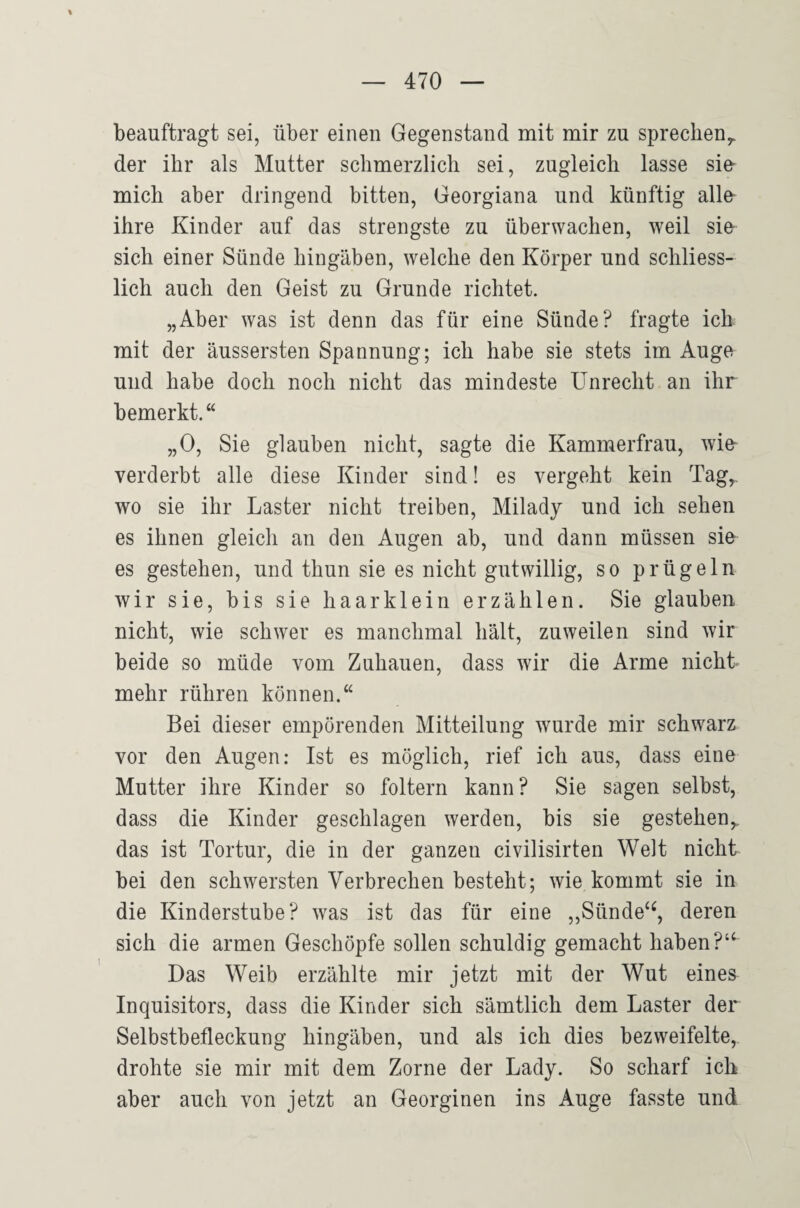 beauftragt sei, über einen Gegenstand mit mir zu sprechen,, der ihr als Mutter schmerzlich sei, zugleich lasse sie- mich aber dringend bitten, Georgiana und künftig alle ihre Kinder auf das strengste zu überwachen, weil sie sich einer Sünde hingäben, welche den Körper und schliess¬ lich auch den Geist zu Grunde richtet. „Aber was ist denn das für eine Sünde? fragte ich mit der äussersten Spannung; ich habe sie stets im Auge und habe doch noch nicht das mindeste Unrecht an ihr bemerkt.“ „0, Sie glauben nicht, sagte die Kammerfrau, wie verderbt alle diese Kinder sind! es vergeht kein Tag„ wo sie ihr Laster nicht treiben, Milady und ich sehen es ihnen gleich an den Augen ab, und dann müssen sie es gestehen, und thun sie es nicht gutwillig, so prügeln wir sie, bis sie haarklein erzählen. Sie glauben nicht, wie schwer es manchmal hält, zuweilen sind wir beide so müde vom Zuhauen, dass wir die Arme nicht mehr rühren können.“ Bei dieser empörenden Mitteilung wurde mir schwarz vor den Augen: Ist es möglich, rief ich aus, dass eine Mutter ihre Kinder so foltern kann? Sie sagen selbst, dass die Kinder geschlagen werden, bis sie gestehen^ das ist Tortur, die in der ganzen civilisirten Welt nicht bei den schwersten Verbrechen besteht; wie kommt sie in die Kinderstube? was ist das für eine „Sünde‘^, deren sich die armen Geschöpfe sollen schuldig gemacht haben ?‘^ Das Weib erzählte mir jetzt mit der Wut eines Inquisitors, dass die Kinder sich sämtlich dem Laster der Selbstbefleckung hingäben, und als ich dies bezweifelte, drohte sie mir mit dem Zorne der Lady. So scharf ich aber auch von jetzt an Georginen ins Auge fasste und