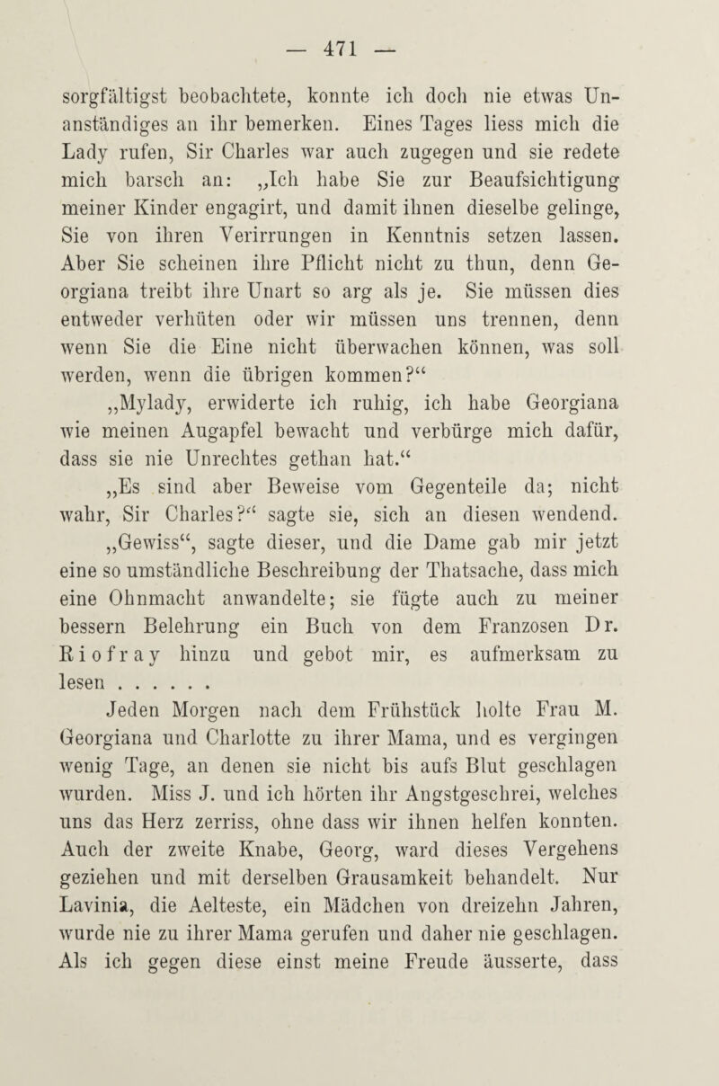 sorgfältigst beobachtete, konnte ich doch nie etwas Un¬ anständiges an ihr bemerken. Eines Tages liess mich die Lady rufen, Sir Charles war auch zugegen und sie redete mich barsch an: „Ich habe Sie zur Beaufsichtigung meiner Kinder engagirt, und damit ihnen dieselbe gelinge, Sie von ihren Verirrungen in Kenntnis setzen lassen. Aber Sie scheinen ihre Pflicht nicht zu thun, denn Ge- orgiana treibt ihre Unart so arg als je. Sie müssen dies entweder verhüten oder wir müssen uns trennen, denn wenn Sie die Eine nicht überwachen können, was soll werden, wenn die übrigen kommen?“ ,,Mylady, erwiderte ich ruhig, ich habe Georgiana wie meinen Augapfel bewacht und verbürge mich dafür, dass sie nie Unrechtes gethan hat.“ ,,Es sind aber Beweise vom Gegenteile da; nicht wahr, Sir Charles?“ sagte sie, sich an diesen wendend. „Gewiss“, sagte dieser, und die Dame gab mir jetzt eine so umständliche Beschreibung der Thatsache, dass mich eine Ohnmacht anwandelte; sie fügte auch zu meiner bessern Belehrung ein Buch von dem Franzosen Dr. R i 0 f r a y hinzu und gebot mir, es aufmerksam zu lesen . Jeden Morgen nach dem Frühstück holte Frau M. Georgiana und Charlotte zu ihrer Mama, und es vergingen wenig Tage, an denen sie nicht bis aufs Blut geschlagen wurden. Miss J. und ich hörten ihr Angstgeschrei, welches uns das Herz zerriss, ohne dass wir ihnen helfen konnten. Auch der zweite Knabe, Georg, ward dieses Vergehens geziehen und mit derselben Grausamkeit behandelt. Nur Lavinia, die Aelteste, ein Mädchen von dreizehn Jahren, wurde nie zu ihrer Mama gerufen und daher nie geschlagen. Als ich gegen diese einst meine Freude äusserte, dass