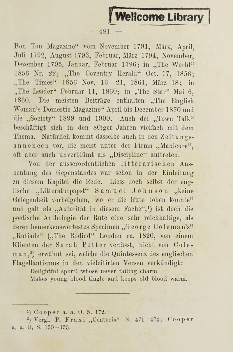 fwellcome Librar — 481 Bon Ton Magazine“ vom November 1791, März, April, Juli 1792, August 1793, Februar, März 1794, November, Dezember 1795, Januar, Februar 1796; in „The World“ 1856 Nr. 22; „The Coventry Herald“ Oct. 17, 1856; „The Times“ 1856 Nov. 16—21, 1861, März 18; in „The Leader“ Februar 11, 1860; in „The Star“ Mai 6, 1860. Die meisten Beiträge enthalten „The English Woman’s Domestic Magazine“ April bis December 1870 und die ,,Society‘^ 1899 und 1900. Auch der „Town Talk“ beschäftigt sich in den 80iger Jahren vielfach mit dem Thema. Natürlich kommt dasselbe auch in den Zeitungs¬ annoncen vor, die meist unter der Firma ,,Manicure“, oft aber auch unverblümt als ,,Discipline“ auftreten. Von der ausserordentlichen litterarischen Aus¬ beutung des Gegenstandes war schon in der Einleitung zu diesem Kapitel die Eede. Liess doch selbst der eng¬ lische „Litteraturpapst“ Samuel Johnson „keine Gelegenheit Vorbeigehen, wo er die Bute loben konnte“ und galt als ,,Autorität in diesem Fache“, i) ist doch die poetische Anthologie der Ente eine sehr reichhaltige, als deren bemerkenswertestes Specimen ,,George Coleman’s“ „Eutiade“ („The Eodiad“ London ca. 1820, von einem Klienten der Sarah Pott er verfasst, nicht von Cole- man,2)‘ erwähnt sei, welche die Quintessenz des englischen Flagellantismus in den vielcitirten Versen verkündigt: Delightful Sport! whose never failing charm Makes young blood tingle and keeps old blood warm. G Cooper a. a. 0. S. 172. Vergl. P. Fraxi „Centiiria“ a. a. O. S. 150 — 158. S. 471—474; Cooper