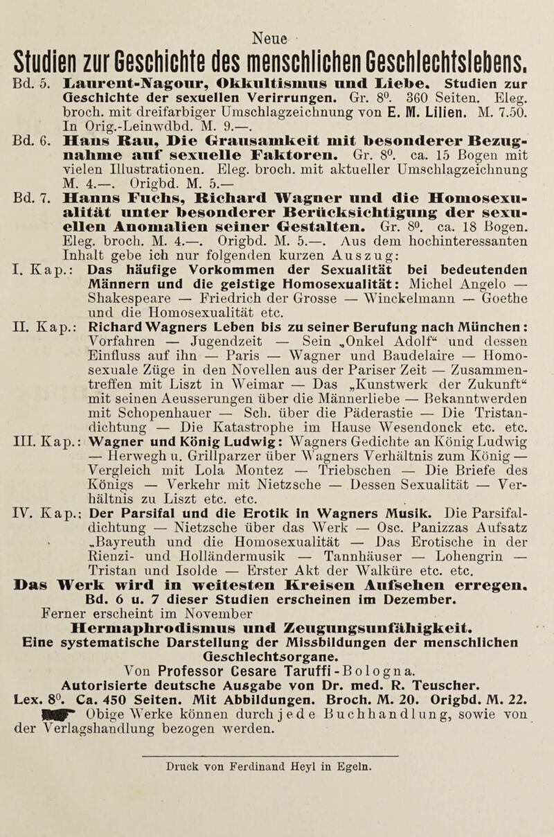 Neue Studien zurGesciiiclite des menschliclienGesGiileclitslebens. Bd. 5. liaurent-lVagour, Okkultismus und liiebe. Studien zur Geschichte der sexuellen Verirrungen. Gr. 8°. 360 Seiten. Eleg. brocli. mit dreifarbiger ümschlagzeichnung von E. M. Lilien. M. 7.50. In Orig.-Leinwdbd. M. 9.—. Bd. 6. Haus Rau, Hie Grausamkeit mit besonderer Bezug- nabme auf sexuelle Faktoren. Gr. 8°. ca. 15 Bogen mit vielen Illustrationen. Eleg. broch. mit aktueller Umschlagzeichnung M. 4.—. Origbd. M. 5.— Bd. 7. Hanns Fuchs, Richard Wagner und die Homosexu¬ alität unter besonderer Berücksichtigung der sexu¬ ellen Anomalien seiner Gestalten. Gr. 8o. ca. 18 Bogen. Eleg. broch. M. 4.—. Origbd. M. 5.—. Aus dem hochinteressanten Inhalt gebe ich nur folgenden kurzen Auszug: I. Kap.: Das häufige Vorkommen der Sexualität bei bedeutenden Männern und die geistige Homosexualität: Michel Angelo — Shakespeare — Friedrich der Grosse — Winckelmann — Goethe und die Homosexualität etc. II. Kap.: Richard Wagners Leben bis zu seiner Berufung nach München: Vorfahren — Jugendzeit — Sein ..Onkel Adolf“ und dessen Einfluss auf ihn — Paris — Wagner und Baudelaire — Homo¬ sexuale Züge in den Novellen aus der Pariser Zeit — Zusammen¬ treffen mit Liszt in Weimar — Das „Kunstwerk der Zukunft“ mit seinen Aeusserungen über die Männerliebe — Bekanntwerden mit Schopenhauer — Sch. über die Päderastie — Die Tristan¬ dichtung — Die Katastrophe im Hause Wesendonck etc. etc. III. Kap.: Wagner und König Ludwig: Wagners Gedichte an König Ludwig — Herwegh u. Grillparzer über Wagners Verhältnis zum König — Vergleich mit Lola Montez — Triebschen — Die Briefe des Königs — Verkehr mit Nietzsche — Dessen Sexualität — Ver¬ hältnis zu Liszt etc. etc. IV. Kap.; Der Parsifal und die Erotik in Wagners Musik. Die Parsifal- dichtung — Nietzsche über das Werk — Osc. Panizzas Aufsatz > ..Bayreuth und die Homosexualität — Das Erotische in der Rienzi- und Holländermusik — Tannhäuser — Lohengrin — Tristan und Isolde — Erster Akt der Walküre etc. etc. Has Werk wird in weitesten Kreisen Aufsehen erregen. Bd. 6 u. 7 dieser Studien erscheinen im Dezember. Ferner erscheint im November Hermaphrodismiis und Zeugiingsiinfähigkeit. Eine systematische Darstellung der Missbildungen der menschlichen Geschlechtsorgane. Von Professor Cesare Taruffi-Bologna. Autorisierte deutsche Ausgabe von Dr. med. R. Teuscher. Lex. 8^. Ca. 450 Seiten. Mit Abbildungen. Broch. M. 20. Origbd. M. 22. Obige Werke können durch jede Buchhandlung, sowie von der Verlagshandlung bezogen werden. Druck von Ferdinand Heyl in Egeln.