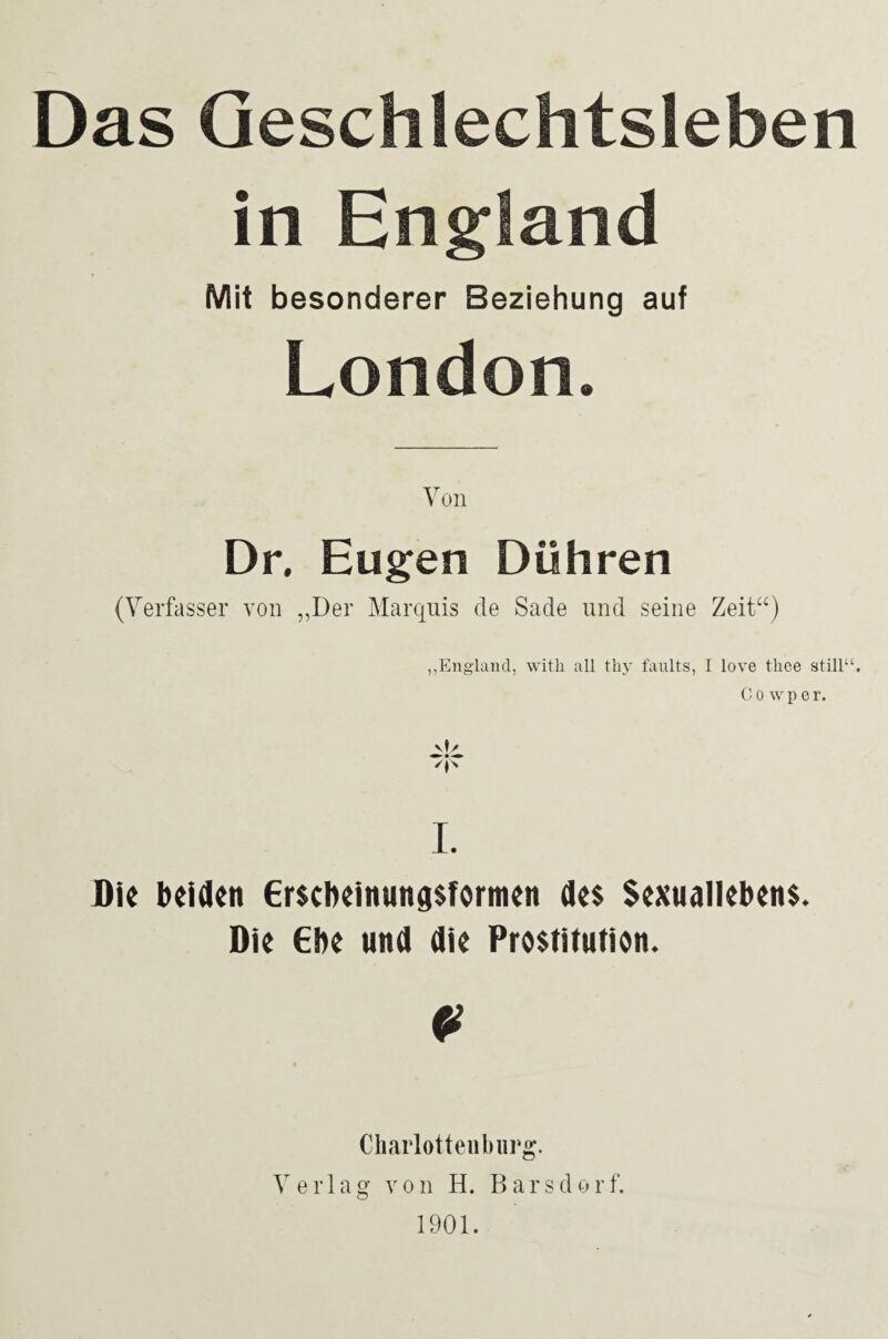 Das Geschlechtsleben in England Mit besonderer Beziehung auf London. Von Dr. Eugen Döhren (Verfasser von „Der Marquis de Sade und seine Zeit“) „England, with all thy faults, I love thee still“. Cowper. I. Die beiden Erscheinungsformen des Sexuallebens. Die Ehe und die Prostitution. 0 Charlotteuburg. Verlag von H. Bars dort. 1901.