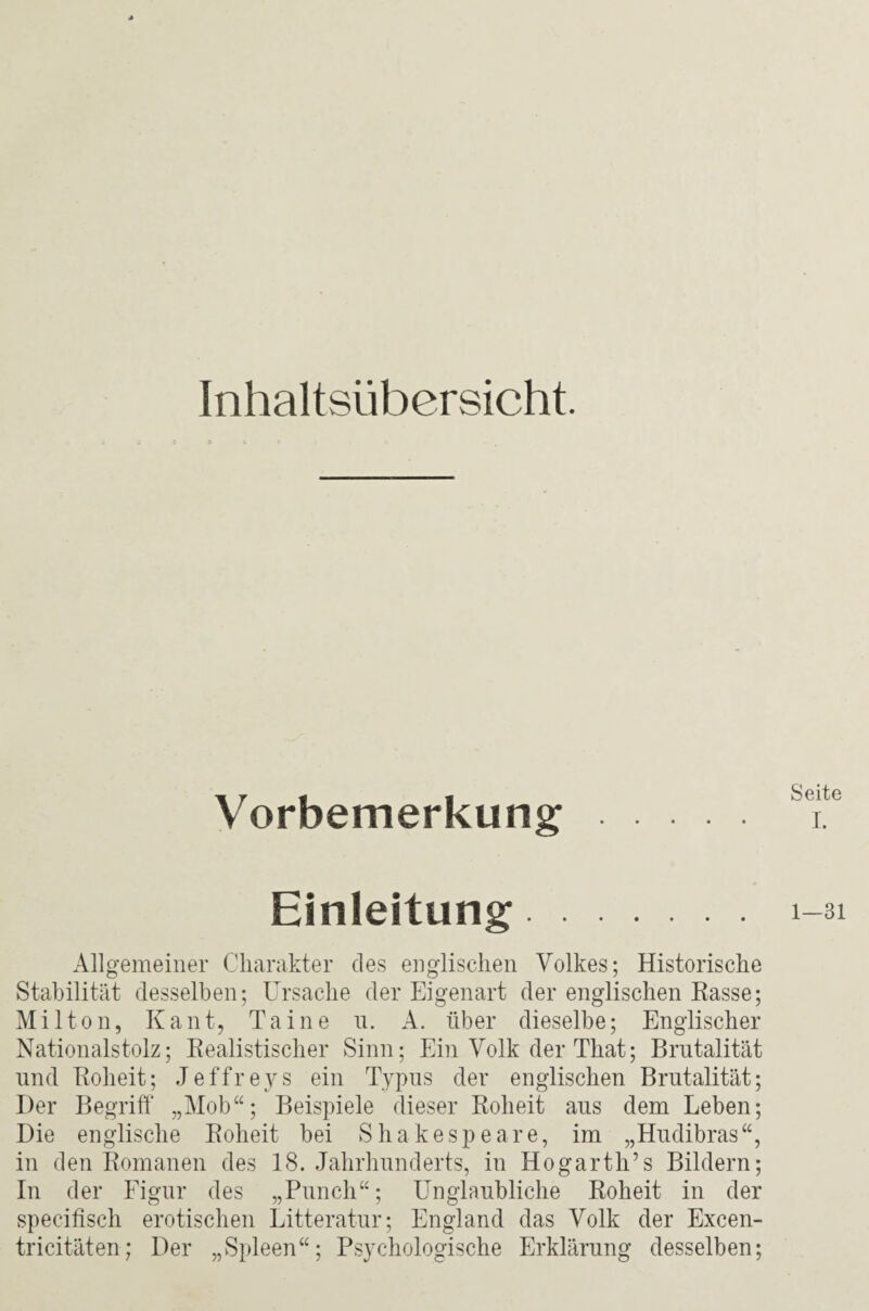 Inhaltsübersicht. \j « « oeite orbemerkung x. Einleitung 1-31 Allgemeiner Charakter des englischen Volkes; Historische Stabilität desselben; Ursache der Eigenart der englischen Rasse; Mil ton, Kant, Taine n. A. über dieselbe; Englischer Nationalstolz; Realistischer Sinn; Ein Volk der That; Brutalität und Roheit; Jeffreys ein Typus der englischen Brutalität; Der Begriff „Mob“; Beispiele dieser Roheit aus dem Leben; Die englische Roheit bei Shakespeare, im „Hudibras“, in den Romanen des 18. Jahrhunderts, in Hogarth’s Bildern; In der Figur des „Punch“; Unglaubliche Roheit in der specifisch erotischen Litteratur; England das Volk der Excen- tricitäten; Der „Spleen“; Psychologische Erklärung desselben;