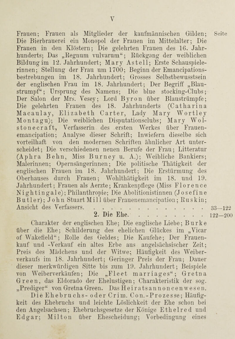 Frauen; Frauen als Mitglieder der kaufmännischen Gilden; Die Bierbrauerei ein Monopol der Frauen im Mittelalter; Die Frauen in den Klöstern; Die gelehrten Frauen des 16. Jahr¬ hunderts; Das „Regnum vulvarum“; Rückgang der weiblichen Bildung im 12. Jahrhundert; Mary Asteil; Erste Schauspiele¬ rinnen; Stellung der Frau um 1700; Beginn der Emancipations- bestrebungen im 18. Jahrhundert; Grosses Selbstbewusstsein der englischen Frau im 18. Jahrhundert; Der Begriff „Blau¬ strumpf“; Ursprung des Namens; Die blue stocking-Clubs; Der Salon der Mrs. Vesey; Lord Byron über Blaustrümpfe; Die gelehrten Frauen des 18. Jahrhunderts (Catharina Macaulay, Elizabeth Carter, Lady Mary Wortley Montagu); Die weiblichen Disputationsclubs; Mary Wöl¬ st onecraft, Verfasserin des ersten Werkes über Frauen- emancipation; Analyse dieser Schrift; Inwiefern dieselbe sich vorteilhaft von den modernen Schriften ähnlicher Art unter¬ scheidet; Die verschiedenen neuen Berufe der Frau; Litteratur (Aphra Behn, Miss Burney u. A.); Weibliche Bankiers; Malerinnen; Opernsängerinnen; Die politische Thätigkeit der englischen Frauen im 18. Jahrhundert; Die Erstürmung des Oberhauses durch Frauen; Wohl thätigkeit im 18. und 19. Jahrhundert; Frauen als Aerzte; Krankenpflege (Miss Flore nee Nightingale); Philanthropie; Die Abolitionistinnen (Josefine Butler); John Stuart M i 11 über Frauenemancipation; Ru skin; Ansicht des Verfassers. 2. Die Ehe. Charakter der englischen Ehe; Die englische Liebe; Burke über die Ehe; Schilderung des ehelichen Glückes im „Vicar of Wakefield“; Rolle des Geldes; Die Kaufehe; Der Frauen¬ kauf und -Verkauf ein altes Erbe aus angelsächsischer Zeit; Preis des Mädchens und der Witwe; Häufigkeit des Weiber¬ verkaufs im 18. Jahrhundert; Geringer Preis der Frau; Dauer dieser merkwürdigen Sitte bis zum 19. Jahrhundert; Beispiele von Weiberverkäufen; Die „Fleet marriages“; Gretna Green, das Eldorado der Ehelustigen; Charakteristik der sog. „Prediger“ von Gretna Green. Das Heiratsannoncenwesen. Die Ehebruchs- oder Crim. Con.-Prozesse; Häufig¬ keit des Ehebruchs und leichte Löslichkeit der Ehe schon bei den Angelsachsen; Ehebruchsgesetze der Könige Etheired und Edgar; Mil ton über Ehescheidung; Vorbedingung eines Seite 33—122 122—200