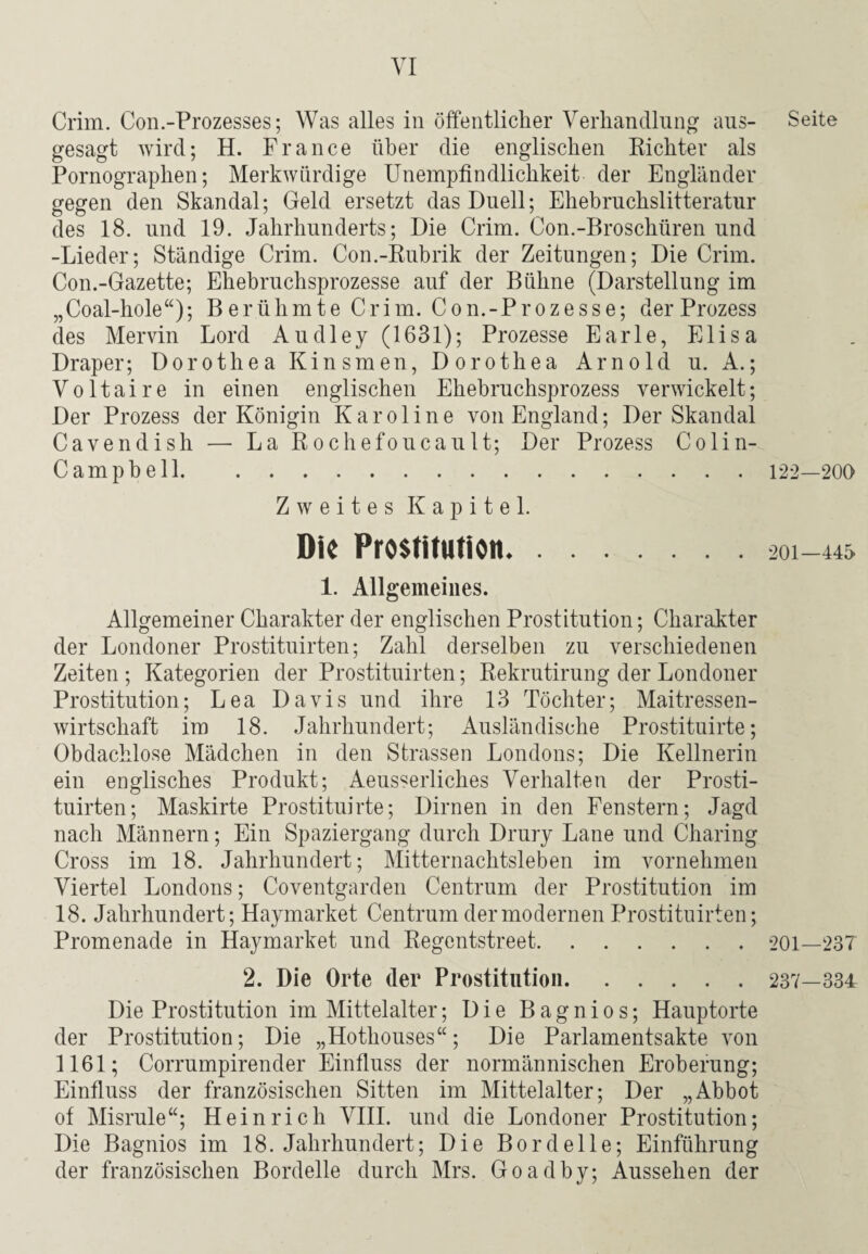 Crim. Con.-Prozesses; Was alles in öffentlicher Verhandlung aus¬ gesagt wird; H. France über die englischen Richter als Pornographen; Merkwürdige Unempfindlichkeit der Engländer gegen den Skandal; Geld ersetzt das Duell; Ehebruchslitteratur des 18. und 19. Jahrhunderts; Die Crim. Con.-Broschüren und -Lieder; Ständige Crim. Con.-Rubrik der Zeitungen; Die Crim. Con.-Gazette; Ehebruchsprozesse auf der Bühne (Darstellung im „Coal-hole“); Berühmte Crim. Con.-Prozesse; der Prozess des Mervin Lord Audley (1631); Prozesse Earle, Elisa Draper; Dorothea Kinsmen, Dorothea Arnold u. A.; Voltaire in einen englischen Ehebruchsprozess verwickelt; Der Prozess der Königin Karoline von England; Der Skandal Cavendish — La Rochefoucault; Der Prozess Colin- Campbell. Zweites Kapitel. Die Prostitution. 1. Allgemeines. Allgemeiner Charakter der englischen Prostitution; Charakter der Londoner Prostituirten; Zahl derselben zu verschiedenen Zeiten; Kategorien der Prostituirten; Rekrutirung der Londoner Prostitution; Lea Davis und ihre 13 Töchter; Maitressen¬ wirtschaft im 18. Jahrhundert; Ausländische Prostituirte; Obdachlose Mädchen in den Strassen Londons; Die Kellnerin ein englisches Produkt; Aeusserliches Verhalten der Prosti¬ tuirten; Maskirte Prostituirte; Dirnen in den Fenstern; Jagd nach Männern; Ein Spaziergang durch Drury Lane und Charing Cross im 18. Jahrhundert; Mitternachtsleben im vornehmen Viertel Londons; Coventgarden Centrum der Prostitution im 18. Jahrhundert; Haymarket Centrum der modernen Prostituirten; Promenade in Haymarket und Regentstreet. 2. Die Orte (1er Prostitution. Die Prostitution im Mittelalter; Die Bagnios; Hauptorte der Prostitution; Die „Hothouses“; Die Parlamentsakte von 1161; Corrumpirender Einfluss der normännischen Eroberung; Einfluss der französischen Sitten im Mittelalter; Der „Abbot of Misrule“; Heinrich VIII. und die Londoner Prostitution; Die Bagnios im 18. Jahrhundert; Die Bordelle; Einführung der französischen Bordelle durch Mrs. Goadby; Aussehen der Seite 122—200 201—445 201—237 237-334