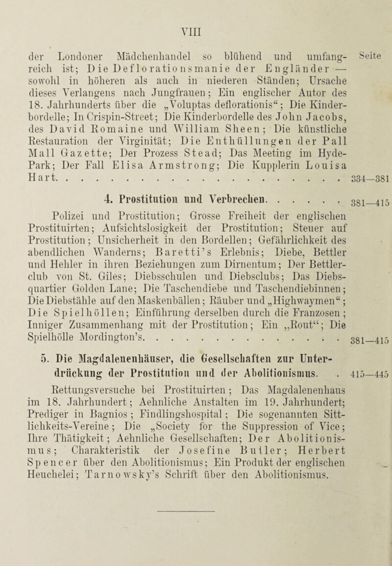 der Londoner Mädchenhandel so blühend und umfang¬ reich ist; Die Deflorationsmanie der Engländer — sowohl in höheren als auch in niederen Ständen; Ursache dieses Verlangens nach Jungfrauen; Ein englischer Autor des 18. Jahrhunderts über die „Voluptas deflorationis“; Die Kinder¬ bordelle; In Crispin-Street; Die Kinderbordelle des John Jacobs, des David Romaine und William Sheen ; Die künstliche Restauration der Virginität; Die Enthüllungen der Pall Mall Gazette; Der Prozess Stead; Das Meeting im Hyde- Park; Der Fall Elisa Armstrong; Die Kupplerin Louisa Hart.'. 4 Prostitution und Verbrechen. Polizei und Prostitution; Grosse Freiheit der englischen Prostituirten; Aufsichtslosigkeit der Prostitution; Steuer auf Prostitution; Unsicherheit in den Bordellen; Gefährlichkeit des abendlichen Wanderns; Baretti’s Erlebnis; Diebe, Bettler und Hehler in ihren Beziehungen zum Dirnentum; Der Bettler¬ club von St. Giles; Diebsschulen und Diebsclubs; Das Diebs¬ quartier Golden Lane; Die Taschendiebe und Taschendiebinnen; Die Diebstähle auf den Maskenbällen; Räuber und „Highwaymen“ ; Die Spielhöllen; Einführung derselben durch die Franzosen; Inniger Zusammenhang mit der Prostitution; Ein „Rout“; Die Spielhölle Mordington’s. 5. Die Magdalenenhausen, die Gesellschaften zur Unter¬ drückung der Prostitution und der Abolitionisnius. Rettungsversuche bei Prostituirten; Das Magdalenenhaus im 18. Jahrhundert; Aehnliche Anstalten im 19. Jahrhundert; Prediger in Bagnios ; Findlingshospital; Die sogenannten Sitt¬ lichkeits-Vereine ; Die „Society for the Suppression of Vice; Ihre Thätigkeit; Aehnliche Gesellschaften; Der Abolitionis- mus; Charakteristik der Josefine Butler; Herbert Spencer über den Abolitionismus; Ein Produkt der englischen Heuchelei; Tarnowsky’s Schrift über den Abolitionismus. Seite 334—381 381—415 381—415 415—445