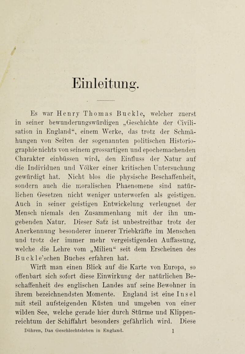 » Einleitung. Es war Henry Thomas Buckle, welcher zuerst in seiner bewunderungswürdigen „Geschichte der Civili- sation in England“, einem Werke, das trotz der Schmä¬ hungen von Seiten der sogenannten politischen Historio¬ graphie nichts von seinem grossartigen und epochemachenden Charakter einbüssen wird, den Einfluss der Natur auf die Individuen und Völker einer kritischen Untersuchung gewürdigt hat. Nicht blos die physische Beschaffenheit, sondern auch die moralischen Phaenomene sind natür¬ lichen Gesetzen nicht weniger unterworfen als geistigen. Auch in seiner geistigen Entwickelung verleugnet der Mensch niemals den Zusammenhang mit der ihn um¬ gebenden Natur. Dieser Satz ist unbestreitbar trotz der Anerkennung besonderer innerer Triebkräfte im Menschen und trotz der immer mehr vergeistigenden Auffassung, welche die Lehre vom „Milieu“ seit dem Erscheinen des B u ck 1 e’schen Buches erfahren hat. Wirft man einen Blick auf die Karte von Europa, so offenbart sich sofort diese Einwirkung der natürlichen Be¬ schaffenheit des englischen Landes auf seine Bewohner in ihrem bezeichnendsten Momente. England ist eine Insel mit steil aufsteigenden Küsten und umgeben von einer wilden See, welche gerade hier durch Stürme und Klippen¬ reichtum der Schiffahrt besonders gefährlich wird. Diese