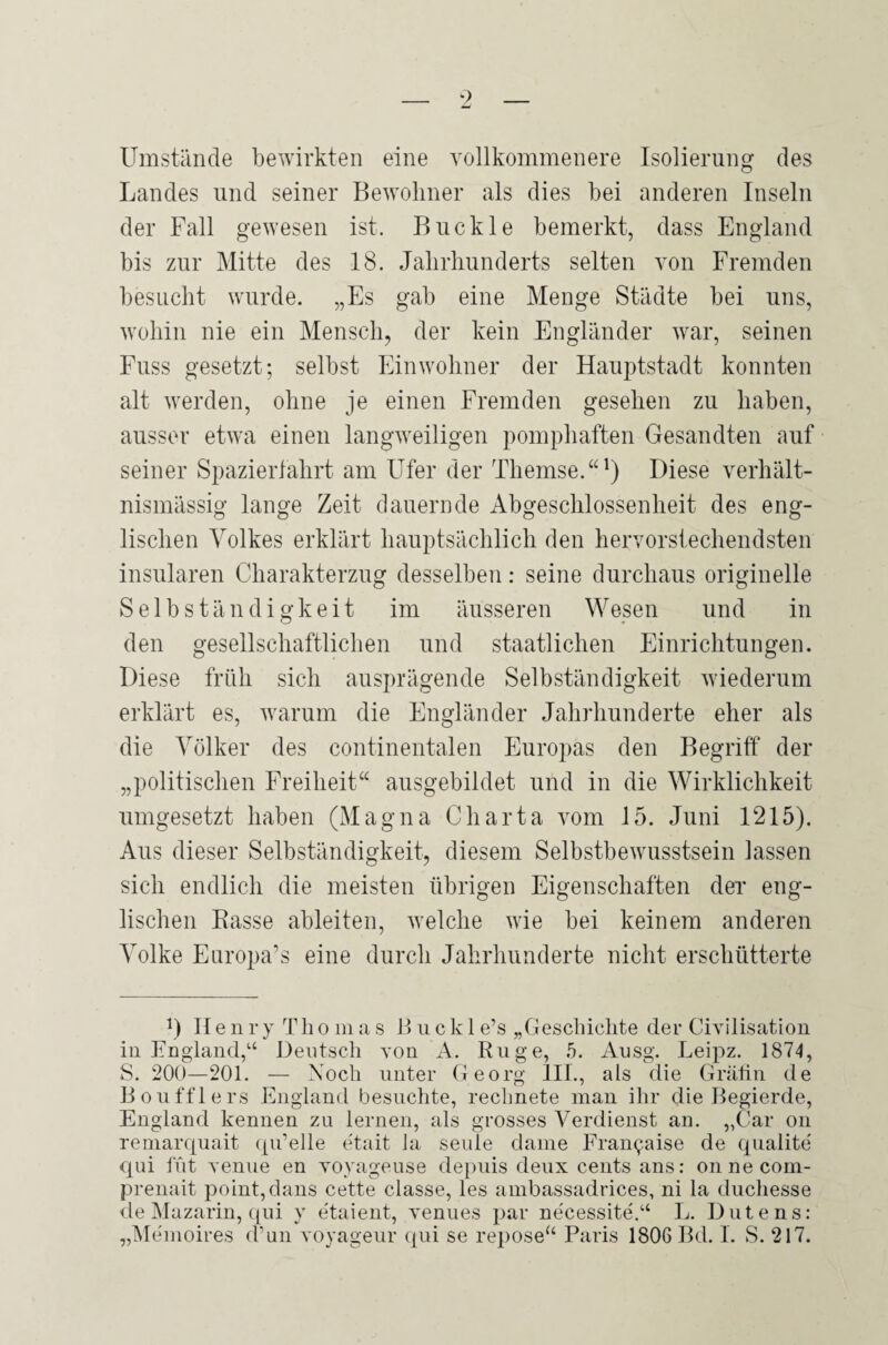 Umstände bewirkten eine vollkommenere Isolierung des Landes und seiner Bewohner als dies bei anderen Inseln der Fall gewesen ist. Buckle bemerkt, dass England bis zur Mitte des 18. Jahrhunderts selten von Fremden besucht wurde. „Es gab eine Menge Städte bei uns, wohin nie ein Mensch, der kein Engländer war, seinen Fuss gesetzt; selbst Einwohner der Hauptstadt konnten alt werden, ohne je einen Fremden gesehen zu haben, ausser etwa einen langweiligen pomphaften Gesandten auf seiner Spazierfahrt am Ufer der Themse.“1) Diese verhält¬ nismässig lange Zeit dauernde Abgeschlossenheit des eng¬ lischen Volkes erklärt hauptsächlich den hervorstechendsten insularen Charakterzug desselben: seine durchaus originelle Selbständigkeit im äusseren Wesen und in den gesellschaftlichen und staatlichen Einrichtungen. Diese früh sich ausprägende Selbständigkeit wiederum erklärt es, warum die Engländer Jahrhunderte eher als die Völker des continentalen Europas den Begriff der „politischen Freiheit“ ausgebildet und in die Wirklichkeit umgesetzt haben (Magna Charta vom 15. Juni 1215). Aus dieser Selbständigkeit, diesem Selbstbewusstsein lassen sich endlich die meisten übrigen Eigenschaften der’ eng¬ lischen Basse ableiten, welche wie bei keinem anderen Volke Europa’s eine durch Jahrhunderte nicht erschütterte L II e n r y Th o in a s B u ck 1 e’s „Geschichte der Civilisation in England,“ Deutsch von A. Rüge, 5. Ausg. Leipz. 1874, S. 200—201. — Noch unter Georg III., als die Gräfin de Boufflers England besuchte, rechnete man ihr die Begierde, England kennen zu lernen, als grosses Verdienst an. „Car on remarcjuait qu’elle etait la seule dame Fran^.aise de qualite' qui lut venue en voyageuse depuis deux cents ans: onnecom- prenait point, dans cette classe, les ambassadrices, ni la duchesse de Mazarin, qui y e'taient, venues par necessite.“ L. Butens: