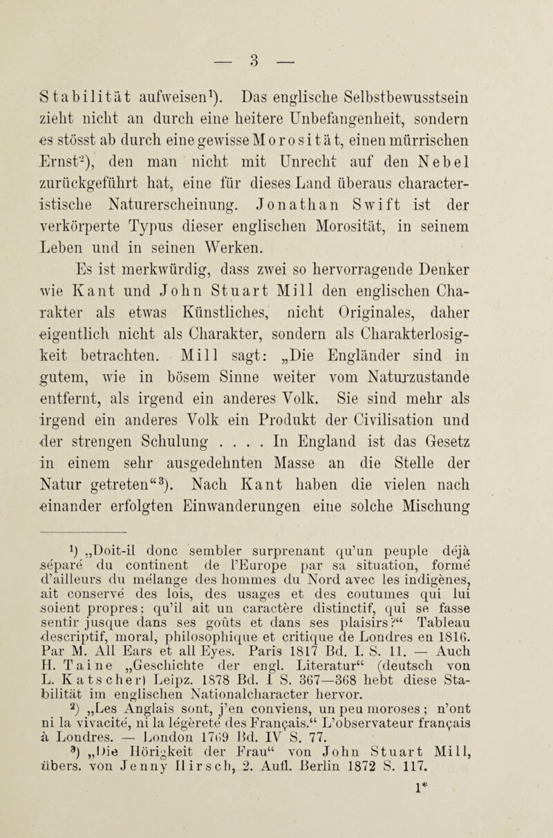 Stabilität aufweisen1). Das englische Selbstbewusstsein zieht nicht an durch eine heitere Unbefangenheit, sondern es stösst ab durch eine gewisse Morosität, einen mürrischen Ernst'2), den man nicht mit Unrecht auf den Nebel zurückgeführt hat, eine für dieses Land überaus character- istische Naturerscheinung. Jonathan Swift ist der verkörperte Typus dieser englischen Morosität, in seinem Leben und in seinen Werken. Es ist merkwürdig, dass zwei so hervorragende Denker wie Kant und John Stuart Mi 11 den englischen Cha¬ rakter als etwas Künstliches, nicht Originales, daher ■eigentlich nicht als Charakter, sondern als Charakterlosig¬ keit betrachten. Mill sagt: „Die Engländer sind in gutem, wie in bösem Sinne weiter vom Naturzustände entfernt, als irgend ein anderes Volk. Sie sind mehr als irgend ein anderes Volk ein Produkt der Civilisation und der strengen Schulung .... In England ist das Gesetz in einem sehr ausgedehnten Masse an die Stelle der Natur getreten“3). Nach Kant haben die vielen nach einander erfolgten Einwanderungen eine solche Mischung !) „Doit-il donc sembler surprenant qu’un peuple dejä separe du continent de l’Europe par sa Situation, forme' d’ailleurs du me'lange des hommes du Nord avec les indigenes, ait conserve des lois, des usages et des coutumes qui lui .soient propres; qu’il ait un caractere distinctif, qui se fasse sentir jusque dans ses goüts et dans ses plaisirs?“ Tableau descriptif, moral, philosophique et critique de Londres en 1816. Par M. All Ears et all Eyes. Paris 1817 Bd. I. S. 11. — Auch H. Tai ne „Geschichte der engl. Literatur“ (deutsch von L. Kätscher) Leipz. 1S78 Bd. 1 S. 367—368 hebt diese Sta¬ bilität im englischen Nationalcharacter hervor. 2) „Les Anglais sont, j’en conviens, un peil moroses ; n’ont ni la vivacite', ni la legerete des Fran^ais.“ L’observateur fran^ais ä Londres. — London 1769 Bd. IV S. 77. 3) „l)ie Hörigkeit der Frau“ von John Stuart Mill, übers, von Jenny Hirsch, 2. Aufl. Berlin 1872 S. 117. 1*