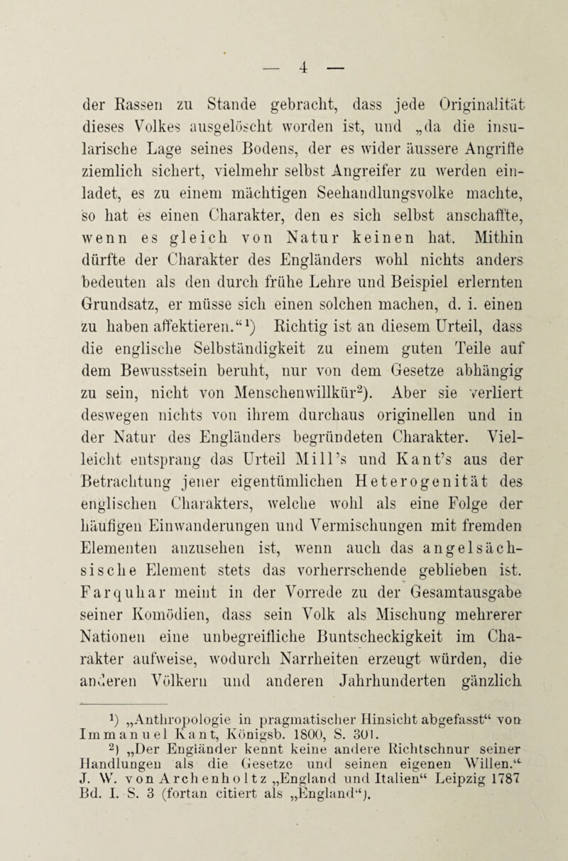 der Rassen zu Stande gebracht, dass jede Originalität dieses Volkes ausgelöscht worden ist, und „da die insu¬ larische Lage seines Bodens, der es wider äussere Angrifte ziemlich sichert, vielmehr selbst Angreifer zu werden ein¬ ladet, es zu einem mächtigen Seehandlungsvolke machte, so hat es einen Charakter, den es sich selbst anschaffte, wenn es gleich von Natur keinen hat. Mithin dürfte der Charakter des Engländers wohl nichts anders bedeuten als den durch frühe Lehre und Beispiel erlernten Grundsatz, er müsse sich einen solchen machen, d. i. einen zu haben affektieren.“1) Richtig ist an diesem Urteil, dass die englische Selbständigkeit zu einem guten Teile auf dem Bewusstsein beruht, nur von dem Gesetze abhängig zu sein, nicht von Menschen Willkür2). Aber sie verliert deswegen nichts von ihrem durchaus originellen und in der Natur des Engländers begründeten Charakter. Viel¬ leicht entsprang das Urteil Mill’s und Kant’s aus der Betrachtung jener eigentümlichen Heterogenität des englischen Charakters, welche wohl als eine Folge der häufigen Einwanderungen und Vermischungen mit fremden Elementen anzusehen ist, wenn auch das angelsäch¬ sische Element stets das vorherrschende geblieben ist. Farquhar meint in der Vorrede zu der Gesamtausgabe seiner Komödien, dass sein Volk als Mischung mehrerer Nationen eine unbegreifliche Buntscheckigkeit im Cha¬ rakter aufweise, wodurch Narrheiten erzeugt würden, die anderen Völkern und anderen Jahrhunderten gänzlich !) „Anthropologie in pragmatischer Hinsicht abgefasst“ von Immanuel Kant, Königsb. 1800, S. 301. 2) „Der Engländer kennt keine andere Richtschnur seiner Handlungen als die Gesetze und seinen eigenen Willen.“ J. W. v on A rch enh o 11 z „England und Italien“ Leipzig 1787 Bd. I. S. 3 (fortan citiert als „England“).