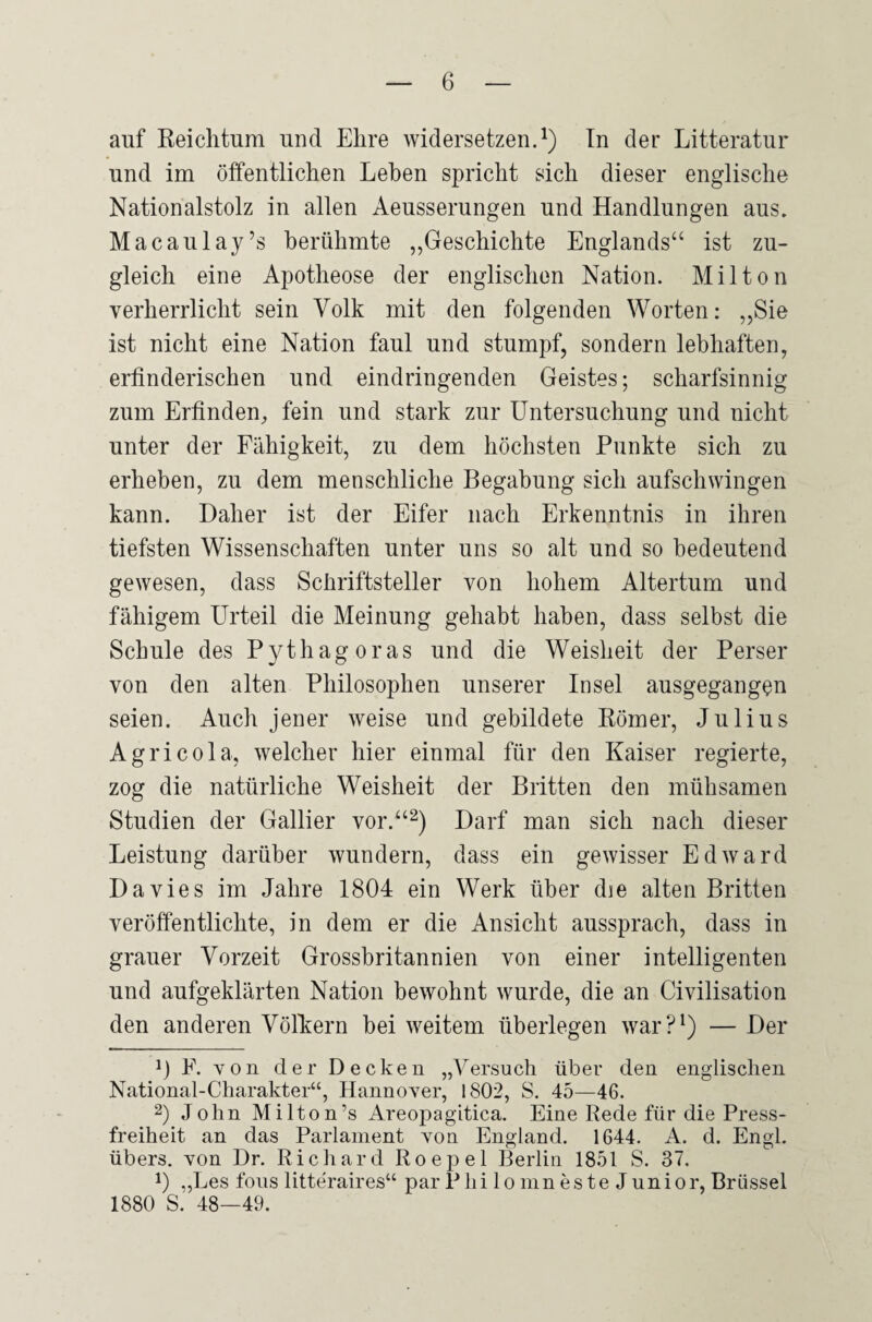 auf Reichtum und Ehre widersetzen.1) In der Litteratur und im öffentlichen Lehen spricht sich dieser englische Nationalstolz in allen Aeusserungen und Handlungen aus. Macaulay’s berühmte „Geschichte Englands“ ist zu¬ gleich eine Apotheose der englischen Nation. Mil ton verherrlicht sein Volk mit den folgenden Worten: „Sie ist nicht eine Nation faul und stumpf, sondern lebhaften, erfinderischen und eindringenden Geistes; scharfsinnig zum Erfinden, fein und stark zur Untersuchung und nicht unter der Fähigkeit, zu dem höchsten Punkte sich zu erheben, zu dem menschliche Begabung sich aufschwingen kann. Daher ist der Eifer nach Erkenntnis in ihren tiefsten Wissenschaften unter uns so alt und so bedeutend gewesen, dass Schriftsteller von hohem Altertum und fähigem Urteil die Meinung gehabt haben, dass selbst die Schule des Pythagoras und die Weisheit der Perser von den alten Philosophen unserer Insel ausgegangen seien. Auch jener weise und gebildete Römer, Julius Agricola, welcher hier einmal für den Kaiser regierte, zog die natürliche Weisheit der Britten den mühsamen Studien der Gallier vor.“2) Darf man sich nach dieser Leistung darüber wundern, dass ein gewisser Edward Davies im Jahre 1804 ein Werk über die alten Britten veröffentlichte, in dem er die Ansicht aussprach, dass in grauer Vorzeit Grossbritannien von einer intelligenten und aufgeklärten Nation bewohnt wurde, die an Civilisation den anderen Völkern bei weitem überlegen war?1) — Der 0 F. von der Decken „Versuch über den englischen National-Charakter“, Hannover, 1802, S. 45—46. 2) John Milton’s Areopagltica. Eine Rede für die Press¬ freiheit an das Parlament von England. 1644. A. d. Engl, übers, von Dr. Richard Roepel Berlin 1851 S. 37. 0 „Les fous litteraires“ par P hi lo mn es te Junior, Brüssel 1880 S. 48—49.