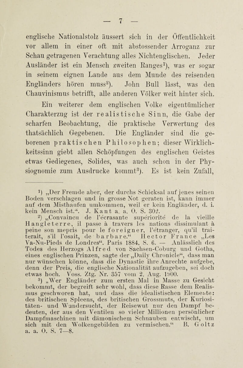 englische Nationalstolz äussert sich in der Öffentlichkeit vor allem in einer oft mit abstossender Arroganz zur Schau getragenen Verachtung alles Nichtenglischen. Jeder Ausländer ist ein Mensch zweiten Ranges1), was er sogar in seinem eignen Lande aus dem Munde des reisenden Engländers hören muss2). John Bull lässt, was den Chauvinismus betrifft, alle anderen Völker weit hinter sich. Ein weiterer dem englischen Volke eigentümlicher Charakterzug ist der realistische Sinn, die Gabe der scharfen Beobachtung, die praktische Verwertung des thatsächlich Gegebenen. Die Engländer sind die ge¬ borenen praktischen Philosophen; dieser Wirklich¬ keitssinn giebt allen Schöpfungen des englischen Geistes etwas Gediegenes, Solides, was auch schon in der Phy¬ siognomie zum Ausdrucke kommt3). Es ist kein Zufall, B „Der Fremde aber, der durchs Schicksal auf jenes seinen Boden verschlagen und in grosse Not geraten ist, kann immer auf dem Misthaufen umkommen, weil er kein Engländer, d. i. kein Mensch ist.'4. J. Kant a. a. 0. S. 302. 2) „Convaincu de l’e'crasante superiorite de la vieille H anglet er re, il passe ä travers les nations dissimulant ä peine son mepris pour le foreigner, Petranger, qu’il trai- terait, s’il l’osait, de barbare.“ Hector France „Les Va-Nu-Pieds de Londres“. Paris 1884, S. 6. — Anlässlich des Todes des Herzogs Alfred von Sachsen-Coburg und Gotha, eines englischen Prinzen, sagte der „Daily Clironicle“, dass man nur wünschen könne, dass die Dynastie ihre Anrechte aufgebe, denn der Preis, die englische Nationalität aufzugeben, sei doch etwas hoch. Voss. Ztg. Nr. 357 vom 2. Aug. HjOO. 3) „Wer Engländer zum ersten Mal in Masse zu Gesicht bekommt, der begreift sehr wohl, dass diese Rasse dem Realis¬ mus geschworen hat, und dass die idealistischen Elemente: des britischen Spleens, des britischen Grossmuts, der Kuriosi¬ täten- und Wundersucht, der Reisewut nur den Dampf be¬ deuten, der aus den Ventilen so vieler Millionen persönlicher Dampfmaschinen mit dämonischem Schnauben entwischt, um sich mit den Wolkengebilden zu vermischen.“ B. Goltz a. a. 0. S. 7—8.