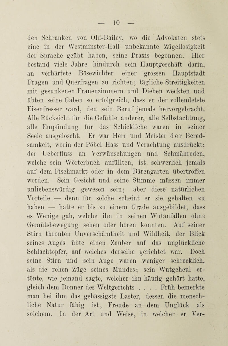 den Schranken von Old-Bailey, wo die Advokaten stets eine in der Westminster-Hall unbekannte Zügellosigkeit der Sprache geübt haben, seine Praxis begonnen. Hier bestand viele Jahre hindurch sein Hauptgeschäft darin, an verhärtete Bösewichter einer grossen Hauptstadt Fragen und Querfragen zu richten; tägliche Streitigkeiten mit gesunkenen Frauenzimmern und Dieben weckten und übten seine Gaben so erfolgreich, dass er der vollendetste Eisenfresser ward, den sein Beruf jemals hervorgebracht. Alle Rücksicht für die Gefühle anderer, alle Selbstachtung, alle Empfindung für das Schickliche waren in seiner Seele ausgelöscht. Er war Herr und Meister der Bered¬ samkeit, worin der Pöbel Hass und Verachtung ausdrückt; der Ueberfluss an Verwünschungen und Schmähreden, welche sein Wörterbuch anfüllten, ist schwerlich jemals auf dem Fischmarkt oder in dem Bärengarten übertroffen worden. Sein Gesicht und seine Stimme müssen immer unliebenswürdig gewesen sein; aber diese natürlichen Vorteile — denn für solche scheint er sie gehalten zu haben — hatte er bis zu einem Grade ausgebildet, dass es Wenige gab, welche ihn in seinen Wutanfällen ohne Gemütsbewegung sehen oder hören konnten. Auf seiner Stirn thronten Unverschämtheit und Wildheit, der Blick seines Auges übte einen Zauber auf das unglückliche Schlachtopfer, auf welches derselbe gerichtet war. Doch seine Stirn und sein Auge waren weniger schrecklich, als die rohen Züge seines Mundes; sein Wutgeheul er¬ tönte, wie jemand sagte, welcher ihn häufig gehört hatte, gleich dem Donner des Weltgerichts .... Früh bemerkte man bei ihm das gehässigste Laster, dessen die mensch¬ liche Natur fähig ist, Freude an dem Unglück als solchem. In der Art und Weise, in welcher er Ver-